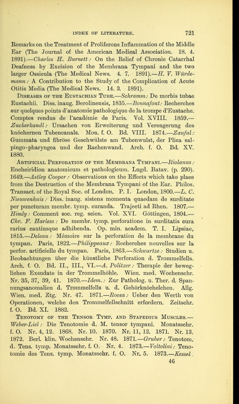 Eemarks on the Treatment of Proliferous Inflammation of the Middle Ear (The Journal of the American Medical Association. 18. 4. 1891).—Charles H. Burnett: On the Belief of Chronic Catarrhal Deafness by Excision of the Membrana Tympani and the two larger Ossicula (The Medical News. 4. 7. 1891).—H. V. Würde- mann : A Contribution to the Study of the Complication of Acute Otitis Media (The Medical News. 14. 3. 1891). Diseases of the Eustachian Tube.—Schramm: De morbis tubae Eustachii. Diss, inaug. Berolinensis, 1835.—Bonnafont: Eecherches sur quelques points d'anatomie pathologique de la trompe d'Eustache. Comptes rendus de l'academie de Paris. Vol. XVIII. 1859.— Zuckerkandl: Ursachen von Erweiterung und Verengerung des knöchernen Tubencanals. Mon. f. O. Bd. VIII. 1874.—Zaufal : Oummata und fibröse Geschwülste am Tubenwulst, der Plica sal- pingo -pharyngea und der Eachenwand. Arch. f. O. Bd. XV. 1880. Artificial Perforation of the Membrana Tympani.—Biolanus : Encheiridion anatomicum et pathologicum. Lugd. Batav. (p. 290). 1649.—Astley Cooper: Observations on the Effects which take place from the Destruction of the Membrana Tympani of the Ear. Philos. Transact, of the Eoyal Soc. of London. P. I. London, 1800.—L. C. Nieuwenhuis: Diss, inaug. sistens momenta quaedam de surditate per puncturam membr. tymp. curanda. Trajecti ad Ehen. 1807.— Himly: Comment soc. reg. seien. Vol. XVI. Göttingen, 1804.— Chr. F. Harless : De membr. tymp. perforatione in surditatis cura rarius cautiusque adhibenda. Op. min, academ. T. I. Lipsiae, 1815.—Deleau: Memoire sur la perforation de la membrane du tympan. Paris, 1822.—Philippeaux: Eecherches nouvelles sur la perfor. artificielle du tympan. Paris, 1863.—Schwartze : Studien u. Beobachtungen über die künstliche Perforation d. Trommelfells. Arch. f. O. Bd. IL, III., VI.—A. Politzer: Therapie der beweg- lichen Exsudate in der Trommelhöhle. Wien. med. Wochenschr. Nr. 35, 37, 39, 41. 1870.— Idem.: Zur Patholog. u. Ther. d. Span- nungsanomalien d. Trommelfells u. d. Gehörknöchelchen. Allg. Wien. med. Ztg. Nr. 47. 1871.—Boosa: Ueber den Werth von Operationen, welche den Trommelfellschnitt erfordern. Zeitschr. f. O. Bd. XI. 1882. Tenotomy of the Tensor Tymp. and Stapedius Muscles.— Weber-Liel: Die Tenotomie d. M. tensor tympani. Monatsschr. f. O. Nr. 4, 12. 1868. Nr. 10. 1870. Nr. 11, 12. 1871. Nr. 13. 1872. Berl. klin. Wochenschr. Nr. 48. 1871.— Gruber: Tenotom. d. Tens. tymp. Monatsschr. f. O. Nr. 4. 1873.—Voltolini: Teno- tomie des Tens. tymp. Monatsschr. f. O. Nr, 5. 1873.—Kessel; 46