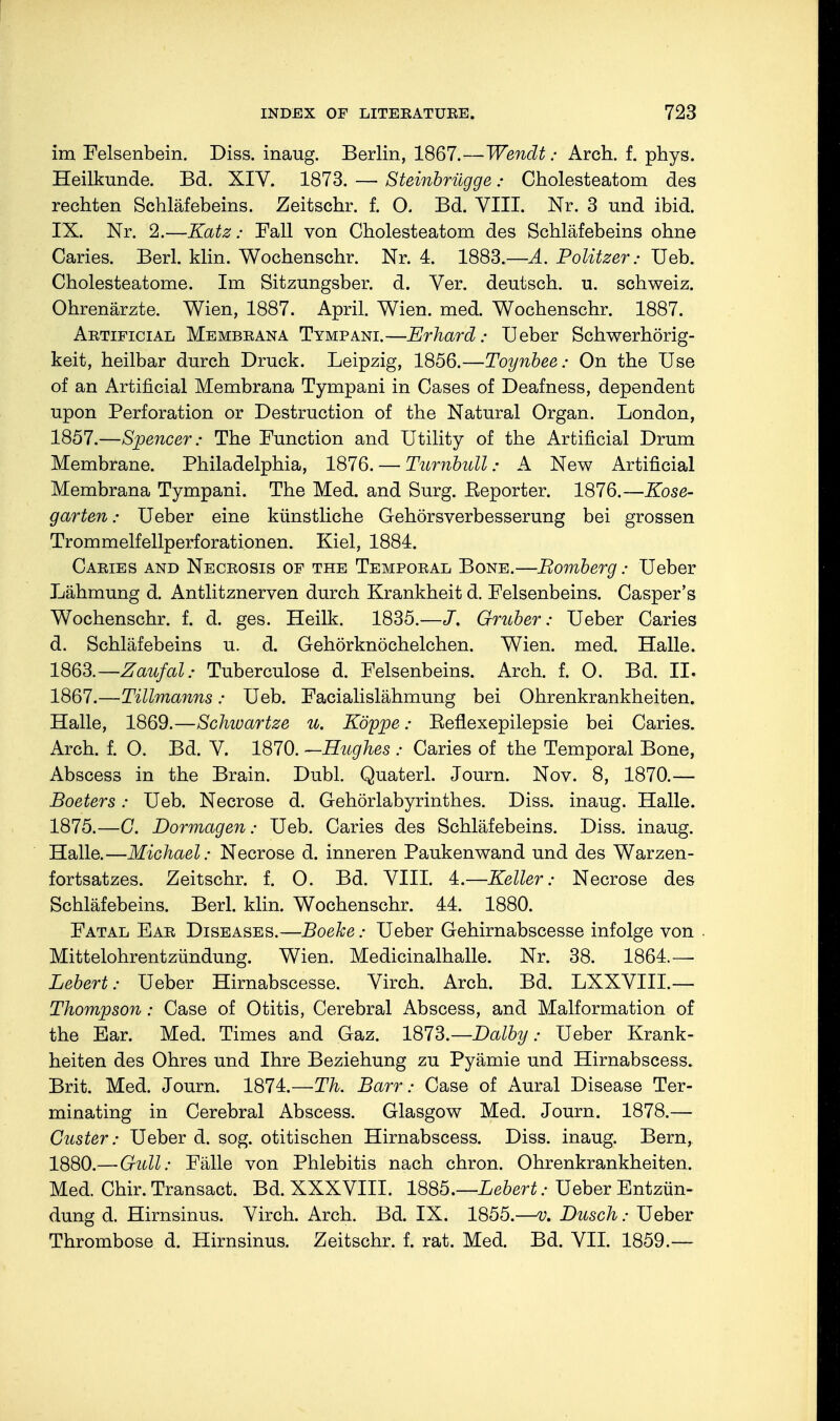 im Felsenbein. Diss, inaug. Berlin, 1867.—Wendt: Arch. f. phys. Heilkunde. Bd. XIV. 1873. — Steinbrügge: Cholesteatom des rechten Schläfebeins. Zeitschr. f. O. Bd. VIII. Nr. 3 und ibid. IX. Nr. 2.—Katz: Fall von Cholesteatom des Schläfebeins ohne Caries. Berl. klin. Wochenschr. Nr. 4. 1883.—A. Politzer: Ueb. Cholesteatome. Im Sitzungsber. d. Ver. deutsch, u. Schweiz. Ohrenärzte. Wien, 1887. April. Wien. med. Wochenschr. 1887. Artificial Membrana Tympani.—Erhard: Ueber Schwerhörig- keit, heilbar durch Druck. Leipzig, 1856.—Toynbee: On the Use of an Artificial Membrana Tympani in Cases of Deafness, dependent upon Perforation or Destruction of the Natural Organ. London, 1857.—Spencer: The Function and Utility of the Artificial Drum Membrane. Philadelphia, 1876. — Turnbull: A New Artificial Membrana Tympani. The Med. and Surg. Eeporter. 1876.—Kose- garten: Ueber eine künstliche Gehörsverbesserung bei grossen Trommelfellperforationen. Kiel, 1884. Cabies and Necbosis of the Tempobal Bone.—Bomberg: Ueber Lähmung d. Antlitznerven durch Krankheit d. Felsenbeins. Casper's Wochenschr. f. d. ges. Heilk. 1835.—Gruber: Ueber Caries d. Schläfebeins u. d. Gehörknöchelchen. Wien. med. Halle. 1863.—Zaufal: Tuberculose d. Felsenbeins. Arch. f. O. Bd. II. 1867.—Tillmanns: Ueb. Facialislähmung bei Ohrenkrankheiten. Halle, 1869.—Schwartze u. Koppe; Beflexepilepsie bei Caries. Arch. f. O. Bd. V. 1870. —Hughes ; Caries of the Temporal Bone, Abscess in the Brain. Dubl. Quaterl. Journ. Nov. 8, 1870.— Boeters: Ueb. Necrose d. Gehörlabyrinthes. Diss, inaug. Halle. 1875.—C. Dormagen: Ueb. Caries des Schläfebeins. Diss, inaug. Halle.—Michael: Necrose d. inneren Paukenwand und des Warzen- fortsatzes. Zeitschr. f. 0. Bd. VIII. 4.—Keller: Necrose des Schläfebeins. Berl. klin. Wochenschr. 44. 1880. Fatal Eab Diseases.—Boeke: Ueber Gehirnabscesse infolge von . Mittelohrentzündung. Wien. Medicinalhalle. Nr. 38. 1864.— Lebert: Ueber Hirnabscesse. Virch. Arch. Bd. LXXVIII.— Thompson: Case of Otitis, Cerebral Abscess, and Malformation of the Ear. Med. Times and Gaz. 1873.—Dolby: Ueber Krank- heiten des Ohres und Ihre Beziehung zu Pyämie und Hirnabscess. Brit. Med. Journ. 1874.—Th. Barr: Case of Aural Disease Ter- minating in Cerebral Abscess. Glasgow Med. Journ. 1878.— Güster: Ueber d. sog. otitischen Hirnabscess. Diss, inaug. Bern, 1880.— Gull: Fälle von Phlebitis nach chron. Ohrenkrankheiten. Med. Chir. Transact. Bd. XXXVIII. 1885.—Lebert: Ueber Entzün- dung d. Hirnsinus. Virch. Arch. Bd. IX. 1855.—v. Dusch: Ueber Thrombose d. Hirnsinus. Zeitschr. f. rat. Med. Bd. VII. 1859.—