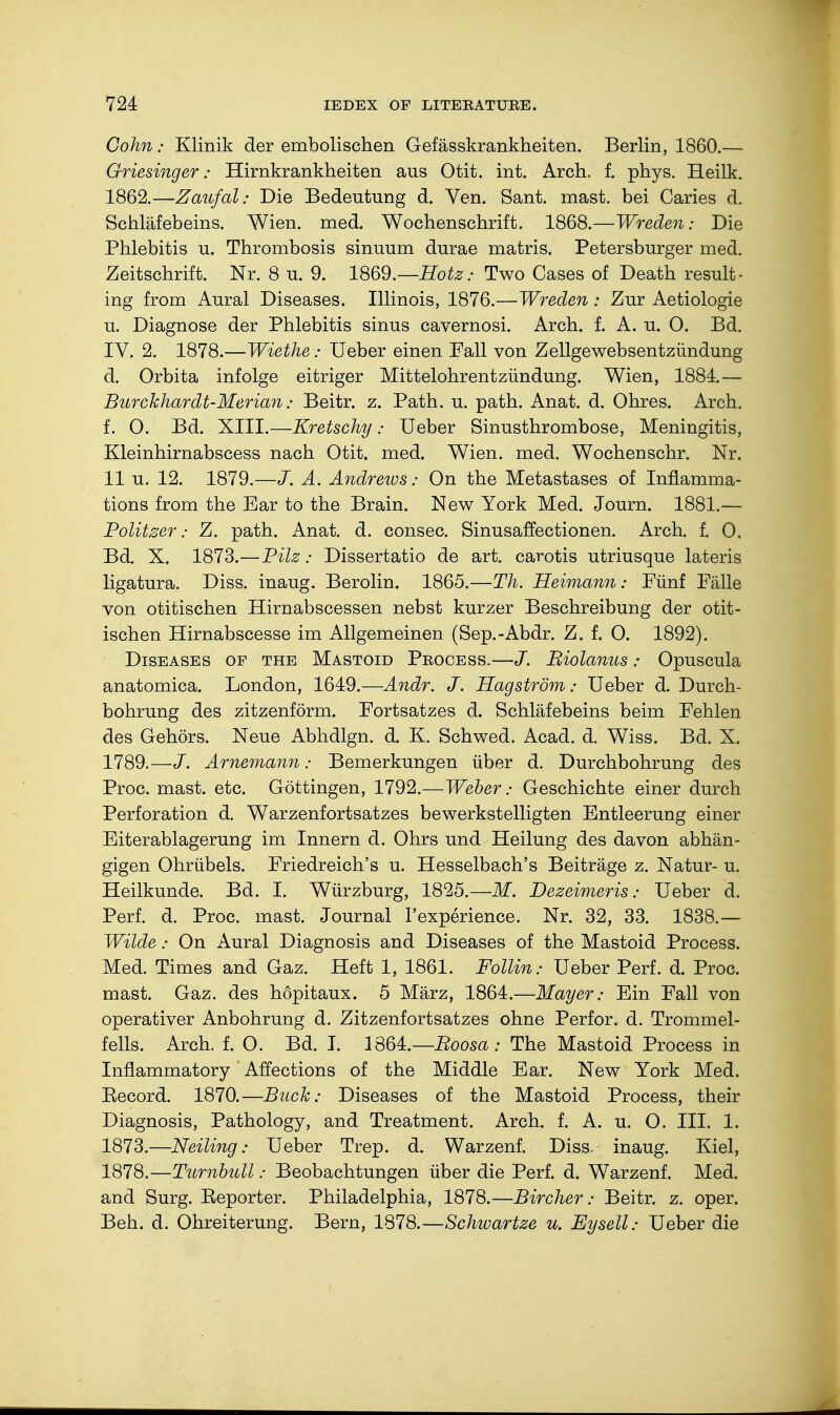 Cohn: Klinik der embolischen Gefässkrankheiten. Berlin, 1860.— Griesinger: Hirnkrankheiten aus Otit. int. Arch, f. phys. Heilk. 1862.—Zaufal: Die Bedeutung d. Ven. Sant. mast, bei Caries d. Schläfebeins. Wien. med. Wochenschrift. 1868.—Wreden: Die Phlebitis u. Thrombosis sinuum durae matris. Petersburger med. Zeitschrift. Nr. 8 u. 9. 1869.— Hotz: Two Cases of Death result- ing from Aural Diseases. Illinois, 1876.—Wreden : Zur Aetiologie u. Diagnose der Phlebitis sinus cavernosi. Arch. f. A. u. O. Bd. IV. 2. 1878.—Wiethe: Ueber einen Fall von Zellgewebsentziindung d. Orbita infolge eitriger Mittelohrentzündung. Wien, 1884.— Burchhardt-Merian; Beitr. z. Path. u. path. Anat. d. Ohres. Arch, f. O. Bd. XIII.—Kretschy • Ueber Sinusthrombose, Meningitis, Kleinhirnabscess nach Otit. med. Wien. med. Wochenschr. Nr. 11 u. 12. 1879.—J. A. Andrews: On the Metastases of Inflamma- tions from the Ear to the Brain. New York Med. Journ. 1881.— Politzer: Z. path. Anat. d. consec. Sinusaffectionen. Arch. f. 0. Bd. X. 1873.—Pilz: Dissertatio de art. carotis utriusque lateris ligatura. Diss, inaug. Berolin. 1865.—Th. Heimann: Fünf Fälle von otitischen Hirnabscessen nebst kurzer Beschreibung der otit- ischen Hirnabscesse im Allgemeinen (Sep.-Abdr. Z. f. O. 1892). Diseases of the Mastoid Process.—J. Riolanus: Opuscula anatomica. London, 1649.—Andr. J. Hagström: Ueber d. Durch- bohrung des zitzenförm. Fortsatzes d. Schläfebeins beim Fehlen des Gehörs. Neue Abhdlgn. d. K. Schwed. Acad. d. Wiss. Bd. X. 1789.—J. Arnemann: Bemerkungen über d. Durchbohrung des Proc. mast. etc. Göttingen, 1792.—Weber: Geschichte einer durch Perforation d. Warzenfortsatzes bewerkstelligten Entleerung einer Eiterablagerung im Innern d. Ohrs und Heilung des davon abhän- gigen Ohrübels. Friedreich's u. Hesselbach's Beiträge z. Natur- u. Heilkunde. Bd. I. Würzburg, 1825.—M. Dezeimeris: Ueber d. Perl d. Proc. mast. Journal l'experience. Nr. 32, 33. 1838.— Wilde: On Aural Diagnosis and Diseases of the Mastoid Process. Med. Times and Gaz. Heft 1, 1861. Follin: Ueber Perf. d. Proc. mast. Gaz. des höpitaux. 5 März, 1864.—Mayer: Ein Fall von operativer Anbohrung d. Zitzenfortsatzes ohne Perfor. d. Trommel- fells. Arch. f. O. Bd. I. 1864.—Boosa : The Mastoid Process in Inflammatory Affections of the Middle Ear. New York Med. Eecord. 1870.—Buck: Diseases of the Mastoid Process, their Diagnosis, Pathology, and Treatment. Arch. f. A. u. O. III. 1. 1873.—Neiling: Ueber Trep. d. Warzenf. Diss, inaug. Kiel, 1878.—Turnbull: Beobachtungen über die Perf. d. Warzenf. Med. and Surg. Reporter. Philadelphia, 1878.—Bircher: Beitr. z. oper. Beh. d. Ohreiterung. Bern, 1878.—Schwartze u. Eysell: Ueber die