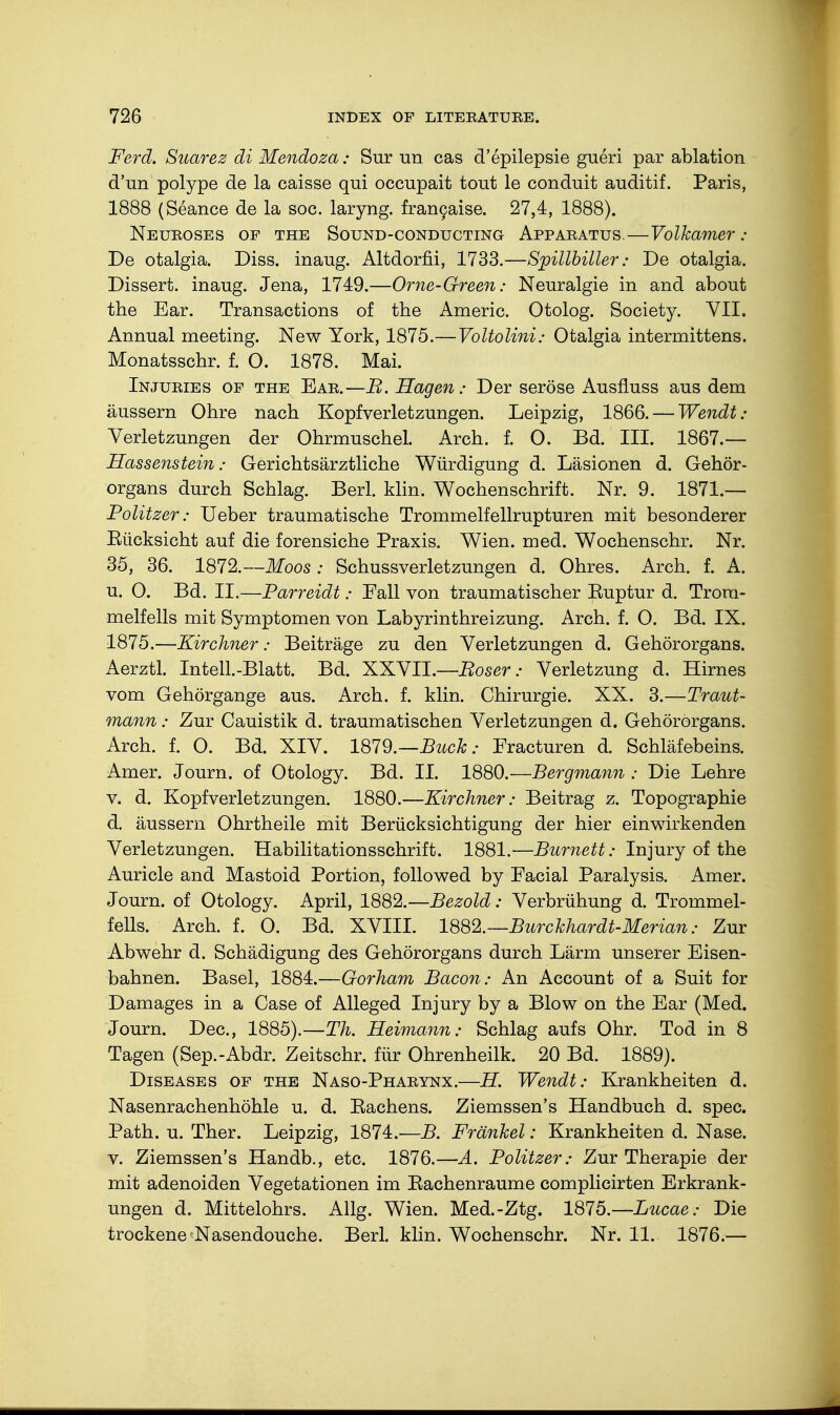 Ferd. Suarez di Mendoza: Sur un cas d'epilepsie gueri par ablation d'un polype de la caisse qui occupait tout le conduit auditif. Paris, 1888 (Seance de la soc. laryng. francaise. 27,4, 1888). Neuroses of the Sound-conducting Apparatus.—Volkamer: De otalgia. Diss, inaug. Altdorfii, 1733.—Spillbiller: De otalgia. Dissert, inaug. Jena, 1749.—Orne-Green: Neuralgie in and about the Ear. Transactions of the Americ. Otolog. Society. VII. Annual meeting. New York, 1875.—Voltolini: Otalgia intermittens. Monatsschr. f. O. 1878. Mai. Injuries of the Ear.—B. Hagen: Der seröse Ausfluss aus dem äussern Ohre nach Kopfverletzungen. Leipzig, 1866. — Wendt: Verletzungen der Ohrmuschel. Arch. f. 0. Bd. III. 1867.— Hassenstein: Gerichtsärztliche Würdigung d. Läsionen d. Gehör- organs durch Schlag. Berl. klin. Wochenschrift. Nr. 9. 1871.— Politzer: Ueber traumatische Trommelfellrupturen mit besonderer Eücksicht auf die forensiche Praxis. Wien. med. Wochenschr. Nr. 35, 36. 1872.—Moos : Schussverletzungen d. Ohres. Arch. f. A. u. O. Bd. IL—Parreidt: Eall von traumatischer Euptur d. Trom- melfells mit Symptomen von Labyrinthreizung. Arch. f. O. Bd. IX. 1875.—Kirchner: Beiträge zu den Verletzungen d. Gehörorgans. Aerztl. Intell.-Blatt. Bd. XXVIL—Boser: Verletzung d. Hirnes vom Gehörgange aus. Arch. f. klin. Chirurgie. XX. 3.—Traut- mann : Zur Cauistik d. traumatischen Verletzungen d. Gehörorgans. Arch. f. O. Bd. XIV. 1879.—Buch: Fracturen d. Schläfebeins. Amer. Journ. of Otology. Bd. II. 1880.—Bergmann : Die Lehre v. d. Kopfverletzungen. 1880.—Kirchner: Beitrag z. Topographie d. äussern Ohrtheile mit Berücksichtigung der hier einwirkenden Verletzungen. Habilitationsschrift. 1881.—Burnett: Injury of the Auricle and Mastoid Portion, followed by Facial Paralysis. Amer. Journ. of Otology. April, 1882.—Bezold: Verbrühung d. Trommel- fells. Arch. f. O. Bd. XVIII. 1882.— Burckhardt-Merian: Zur Abwehr d. Schädigung des Gehörorgans durch Lärm unserer Eisen- bahnen. Basel, 1884.—Gorham Bacon: An Account of a Suit for Damages in a Case of Alleged Injury by a Blow on the Ear (Med. Journ. Dec, 1885).—Th. Heimann: Schlag aufs Ohr. Tod in 8 Tagen (Sep.-Abdr. Zeitschr. für Ohrenheilk. 20 Bd. 1889). Diseases of the Naso-Pharynx.—H. Wendt: Krankheiten d. Nasenrachenhöhle u. d. Eachens. Ziemssen's Handbuch d. spec. Path. u. Ther. Leipzig, 1874.—B. Frankel: Krankheiten d. Nase, v. Ziemssen's Handb., etc. 1876.—A. Politzer: Zur Therapie der mit adenoiden Vegetationen im Bachenraume complicirten Erkrank- ungen d. Mittelohrs. Allg. Wien. Med.-Ztg. 1875.—Lucae: Die trockene-Nasendouche. Berl. klin. Wochenschr. Nr. 11. 1876.—