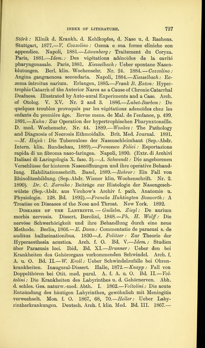 Stork : Klinik d. Krankh. d. Kehlkopfes, d. Nase u. d. Kachens. Stuttgart, 1877.—V. Cozzolino : Ozena e sua forme cliniche con a-ppendice. Napoli, 1881.—Löioenberg: Traitement du Coryza. Paris, 1881.—Idem.: Des vegetations adenoides de la cavite pharyngonasale. Paris, 1881. Kiesselbach : Ueber spontane Nasen- blutungen. Berl. klin. Wochenschr. Nr. 24. 1884. — Cozzolino: Angina gangraenosa secondaria. Napoli, 1884.—Kies Selbach: Ec- zema introitus narium. Erlangen, 1885.—Frank B. Eaton: Hyper- trophie Catarrh of the Anterior Nares as a Cause of Chronic Catarrhal Deafness. Illustrated by Auto-aural Experiments and a Case. Arch, of Otolog. V. XV. Nr. 2 and 3. 1886,—Lubet-Barbon: De quelques troubles provoques par les vegetations adenoides chez les enfants du premiere age. Eevue mens, de Mal. de l'enfance, p. 499. 1891.—Kuhn: Zur Operation der hypertrophischen Pharynxtonsille. D. med. Wochenschr. Nr. 44. 1889.—Woakes: The Pathology and Diagnosis of Necrosis Ethmoidalis. Brit. Med. Journal. 1891. —M. Hajek : Die Tuberculose der Nasenschleimhaut (Sep.-Abdr. Intern, klin. Eundschau, 1889).—Francesco Felici: Esportazione rapida di un fibroma naso-faringea. Napoli, 1890. (Extr. di Archivi Italian! di Laringologia X. fasc. 3).—A. Schivendt: Die angeborenen Verschlüsse der hinteren Nasenöffnungen und ihre operative Behand- lung. Habilitationsschrift. Basel, 1889.—Bohrer: Ein Fall von Ehinolitenbildung. (Sep.-Abdr. Wiener klin. Wochenschrift. Nr. 2. 1890). Dr. C. Zamiko: Beiträge zur Histologie der Nasengesch- wülste (Sep.-Abdr. aus Virchow's Archiv f. path. Anatomie u. Physiologie. 128. Bd. 1892).—Francke Huhtington Bosiuorth: A Treatise on Diseases of the Nose and Throat. New York. 1892. Diseases op the Labyeinth. — G-uilelm. Ziegl: De aurium morbis nervosis. Dissert. Berolini, 1848.—Ph. H. Wolff: Die nervöse Schwerhörigkeit und ihre Behandlung durch eine neue Methode. Berlin, 1866.—E. Dann: Commentatio de paracusi s. de auditus hallucinationibus. 1830—A. Politzer: Zur Theorie der Hyperaesthesia acustica. Arch. f. O. Bd. V.—Idem.: Studien über Paracusis loci. Ibid. Bd. XI.—Brunner: Ueber den bei Krankheiten des Gehörorgans vorkommenden Schwindel. Arch. f. A. u. O. Bd. II.—W. Kroll: Ueber Schwindelzufälle bei Ohren- krankheiten. Inaugural-Dissert. Halle, 1872.—Knapp : Eall von Doppelthören bei Otit. med. purul. A. f. A. u. O. Bd. IL—Vol- tolini: Die Krankheiten des Labyrinthes u. d. Gehörnerven. Abh. d. schles. Ges. naturw.-med. Abth. I. 1862.—Voltolini: Die acute Entzündung des häutigen Labyrinthes, gewöhnlich mit Meningitis verwechselt. Mon. f. O. 1867, 68, 70.—Heller: Ueber Laby- rintherkrankungen. Deutsch. Arch. f. klin. Med. Bd. III. 1867.—