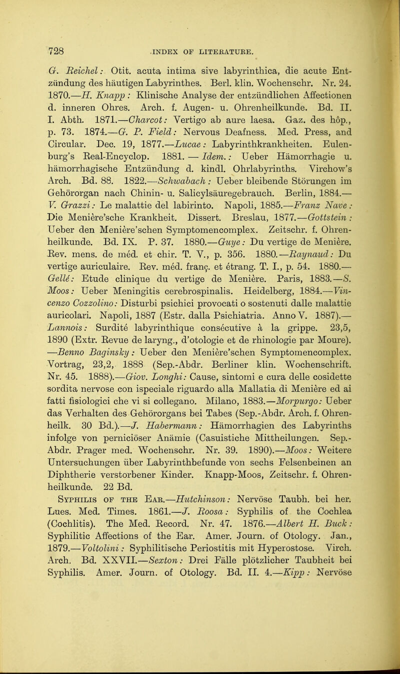 G. Beichel: Otit. acuta intima sive labyrinthica, die acute Ent- zündung des häutigen Labyrinthes. Berl. klin. Wochenschr. Nr. 24. 1870.—H. Knapp : Klinische Analyse der entzündlichen Affectionen d. inneren Ohres. Arch. f. Augen- u. Ohrenheilkunde. Bd. II. I. Abth. 1871.—Charcot: Vertigo ab aure laesa. Gaz. des hop., p. 73. 1874.—G. P. Field: Nervous Deafness. Med. Press, and Circular. Dec. 19, 1877.—Lucae: Labyrinthkrankheiten. Eulen- burg's Eeal-Encyclop. 1881. — Idem.: Ueber Hämorrhagie u. hämorrhagische Entzündung d. kindl. Ohrlabyrinths. Virchow's Arch. Bd. 88. 1822.—Schioabach : Ueber bleibende Störungen im Gehörorgan nach Chinin- u. Salicylsäuregebrauch. Berlin, 1884.— V. Grazzi: Le malattie del labirinto. Napoli, 1885.—Franz Nave ; Die Meniere'sche Krankheit. Dissert. Breslau, 1877.—Gottstein : Ueber den Meniere'schen Symptomencomplex. Zeitschr. f. Ohren- heilkunde. Bd. IX. P. 37. 1880.—Guye: Du vertige de Meniere. Eev. mens, de med. et chir. T. V., p. 356. 1880.—Raynaud: Du vertige auriculaire. Eev. med. franc, et etrang. T. I., p. 54. 1880.— GelU: Etude clinique du vertige de Meniere. Paris, 1883.—S. Moos: Ueber Meningitis cerebrospinalis. Heidelberg, 1884.—Vin- cenzo Cozzolino: Disturbi psichici provocati o sostenuti dalle malattie auricolari. Napoli, 1887 (Estr. dalla Psichiatria. Anno V. 1887).— Lannois: Surdite labyrinthique consecutive k la grippe. 23,5, 1890 (Extr. Eevue de laryng., d'otologie et de rhinologie par Moure). —Benno Baginsky: Ueber den Meniere'schen Symptomencomplex. Vortrag, 23,2, 1888 (Sep.-Abdr. Berliner klin. Wochenschrift. Nr. 45. 1888).—Giov. Longhi: Cause, sintomi e cura delle cosidette sordita nervöse con ispeciale riguardo alia Mallatia di Meniere ed ai fatti fisiologici che vi si collegano. Milano, 1883.—Morpurgo: Ueber das Verhalten des Gehörorgans bei Tabes (Sep.-Abdr. Arch. f. Ohren- heilk. 30 Bd.).—J. Habermann: Hämorrhagien des Labyrinths infolge von perniciöser Anämie (Casuistiche Mittheilungen. Sep.- Abdr. Prager med. Wochenschr. Nr. 39. 1890).—Moos: Weitere Untersuchungen über Labyrinthbefunde von sechs Felsenbeinen an Diphtherie verstorbener Kinder. Knapp-Moos, Zeitschr. f. Ohren- heilkunde. 22 Bd. Syphilis of the Ear.—Hutchinson: Nervöse Taubh. bei her. Lues. Med. Times. 1861.—J. Boosa: Syphilis of the Cochlea (Cochlitis). The Med. Eecord. Nr. 47. 1876.— Albert H. Buch: Syphilitic Affections of the Ear. Amer. Journ. of Otology. Jan., 1879.—Voltolini: Syphilitische Periostitis mit Hyperostose. Virch. Arch, Bd. XXVII.—Sexton: Drei Eälle plötzlicher Taubheit bei Syphilis. Amer. Journ. of Otology. Bd. II. 4.—Kipp: Nervöse