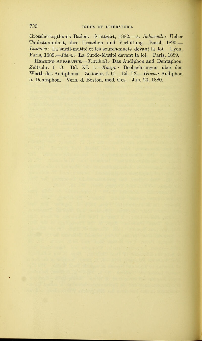 Grossherzogthums Baden. Stuttgart, 1882.—A. Schivendt: Ueber Taubstummheit, ihre Ursachen und Verhütung. Basel, 1890.— Lannois: La surdi-mutite et les sourds-muets devant la loi. Lyon, Paris, 1889.—Idem.: La Surdo-Mutite devant la loi. Paris, 1889. Hearing Apparatus.—Turnbull: Das Audiphon and Dentaphon. Zeitschr. f. O. Bd. XI. 1.—Knapp: Beobachtungen über den Werth des Audiphons. Zeitschr. f. O. Bd. IX.—Green: Audiphon u. Dentaphon. Verh. d. Boston, med. Ges. Jan. 20, 1880.