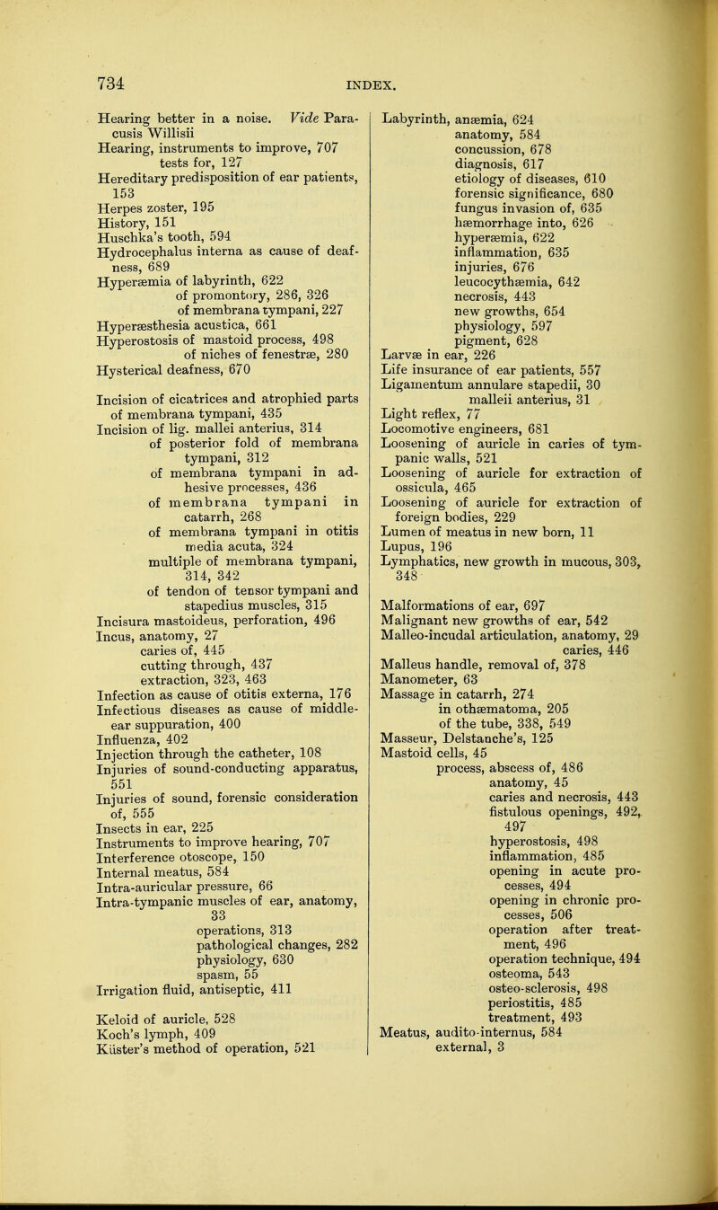 Hearing better in a noise. Vide Para- cusis Willisii Hearing, instruments to improve, 707 tests for, 127 Hereditary predisposition of ear patients, 153 Herpes zoster, 195 History, 151 Huschka's tooth, 594 Hydrocephalus interna as cause of deaf- ness, 689 Hyperemia of labyrinth, 622 of promontory, 286, 326 of membrana tympani, 227 Hyperesthesia acustica, 661 Hyperostosis of mastoid process, 498 of niches of fenestra, 280 Hysterical deafness, 670 Incision of cicatrices and atrophied parts of membrana tympani, 435 Incision of lig. mallei anterius, 314 of posterior fold of membrana tympani, 312 of membrana tympani in ad- hesive processes, 436 of membrana tympani in catarrh, 268 of membrana tympani in otitis media acuta, 324 multiple of membrana tympani, 314, 342 of tendon of tensor tympani and stapedius muscles, 315 Incisura mastoideus, perforation, 496 Incus, anatomy, 27 caries of, 445 cutting through, 437 extraction, 323, 463 Infection as cause of otitis externa, 176 Infectious diseases as cause of middle- ear suppuration, 400 Influenza, 402 Injection through the catheter, 108 Injuries of sound-conducting apparatus, 551 Injuries of sound, forensic consideration of, 555 Insects in ear, 225 Instruments to improve hearing, 707 Interference otoscope, 150 Internal meatus, 584 Intra-auricular pressure, 66 Intra-tympanic muscles of ear, anatomy, 33 operations, 313 pathological changes, 282 physiology, 630 spasm, 55 Irrigation fluid, antiseptic, 411 Keloid of auricle, 528 Koch's lymph, 409 Kiister's method of operation, 521 Labyrinth, anaemia, 624 anatomy, 584 concussion, 678 diagnosis, 617 etiology of diseases, 610 forensic significance, 680 fungus invasion of, 635 haemorrhage into, 626 hyperaemia, 622 inflammation, 635 injuries, 676 leucocythaemia, 642 necrosis, 443 new growths, 654 physiology, 597 pigment, 628 Larvae in ear, 226 Life insurance of ear patients, 557 Ligamentum annulare stapedii, 30 malleii anterius, 31 Light reflex, 77 Locomotive engineers, 681 Loosening of auricle in caries of tym- panic walls, 521 Loosening of auricle for extraction of ossicula, 465 Loosening of auricle for extraction of foreign bodies, 229 Lumen of meatus in new born, 11 Lupus, 196 Lymphatics, new growth in mucous, 303, 348- Malformations of ear, 697 Malignant new growths of ear, 542 Malleo-incudal articulation, anatomy, 29 caries, 446 Malleus handle, removal of, 378 Manometer, 63 Massage in catarrh, 274 in othaematoma, 205 of the tube, 338, 549 Masseur, Delstanche's, 125 Mastoid cells, 45 process, abscess of, 486 anatomy, 45 caries and necrosis, 443 fistulous openings, 492, 497 hyperostosis, 498 inflammation, 485 opening in acute pro- cesses, 494 opening in chronic pro- cesses, 506 operation after treat- ment, 496 operation technique, 494 osteoma, 543 osteo-sclerosis, 498 periostitis, 485 treatment, 493 Meatus, audito-internus, 584 external, 3