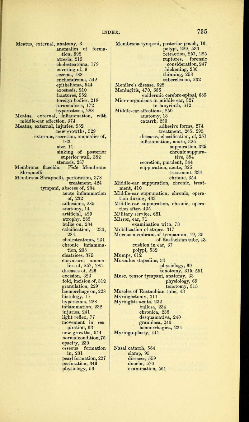 Meatus, external, anatomy, 3 anomalies of forma- tion, 698 atresia, 215 cholesteatoma, 179 covering of, 9 eczema, 188 enchondroma, 542 epithelioma, 544 exostosis, 210 fractures, 552 foreign bodies, 218 furunculosis, 172 hyperostosis, 288 Meatus, external, inflammation, with middle-ear affection, 374 Meatus, external, injuries, 552 new growths, 529 externus, secretion, anomalies of, 163 size, 11 sinking of posterior superior wall, 382 stenosis, 287 Membrana flaccida. Vide Membrane Shrapnelli Membrana Shrapnelli, perforation, 378 treatment, 424 tympani, abscess of, 234 acute inflammation of, 232 adhesions, 285 anatomy, 14 artificial, 429 atrophy, 285 bullae on, 234 calcification, 230, 284 cholesteatoma, 231 chronic inflamma- tion, 238 cicatrices, 375 curvature, anoma- lies of, 257, 285 diseases of, 226 excision, 323 fold, incision of, 312 granulation, 229 haemorrhage on, 228 histology, 17 hyperaemia, 228 inflammation, 232 injuries, 241 light reflex, 77 movement in res- piration, 63 new growths, 544 normal condition, 75 opacity, 230 osseous formation in, 231 pearl formation, 227 perforation, 346 physiology, 56 Membrana tympani, posterior pouch, 16 polypi, 229, 530 retraction, 257, 285 ruptures, forensic consideration, 247 thickening, 230 thinning, 258 tubercles on, 232 Meniere's disease, 628 Meningitis, 470, 685 epidermic cerebro-spinal, 685 Micro-organisms in middle ear, 327 in labyrinth, 612 Middle-ear affections, 250 anatomy, 13 catarrh, 253 adhesive forms, 274 treatment, 265, 295 diseases, classification, of, 251 inflammation, acute, 325 suppuration, 325 chronic suppura- tive, 354 secretion, purulent, 344 suppuration, acute, 325 treatment, 334 chronic, 354 Middle-ear suppuration, chronic, treat- ment, 410 Middle-ear suppuration, chronic, opera- tion during, 433 Middle-ear suppuration, chronic, opera- tion after, 435 Military service, 681 Mirror, ear, 71 examination with, 73 Mobilization of stapes, 317 Mucous membrane of tympanum, 19, 35 of Eustachian tube, 43 cushion in ear, 37 polypi, 532 Mumps, 612 Musculus stapedius, 34 physiology, 69 tenotomy, 315, 551 Muse, tensor tympani, anatomy, 33 physiology, 69 tenotomy, 315 Muscles of Eustachian tube, 43 Myringectomy, 311 Myringitis acuta, 232 bullosa, 234 chronica, 238 desquamativa, 240 granulosa, 240 haemorrhagica, 234 Myringo-plasty, 441 Nasal catarrh, 564 clamp, 95 diseases, 559 douche, 570 examination, 561