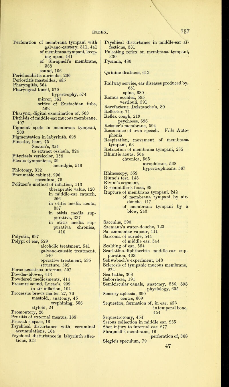 Perforation of membranä tympani with galvano-cautery, 311, 441 of membranä tympani, keep- ing open, 441 of Shrapnell's membrane, 368 sound, 106 Perichondritis auriculae, 206 Periostitis mastoidea, 485 Pharyngitis, 564 Pharyngeal tonsil, 579 hypertrophy, 574 mirror, 561 orifice of Eustachian tube, 562 Pharynx, digital examination of, 563 Phthisis of middle-ear mucous membrane, 407 Pigment spots in membrana tympani, 230 Pigmentation in labyrinth, 628 Pincette, bent, 75 Sexton's, 324 to extract ossicula, 324 Pityriasis versicolor, 188 Plexus tympanic us, 39 neuralgia, 546 Phiotomy, 312 Pneumatic cabinet, 296 speculum, 79 Politzer's method of inflation, 113 therapeutic value, 120 in middle-ear catarrh, 266 in otitis media acuta, 337 _ in otitis media sup- purativa, 337 in otitis media sup- purativa chronica, 410 Polyotia, 697 Polypi of ear, 529 alcoholic treatment, 541 galvano-caustic treatment, 540 operative treatment, 535 structure, 532 Porus acusticus internus, 597 Powder-blower, 413 Powdered medicaments, 414 Pressure sound, Lucae's, 299 in air inflation, 104 Processus brevis mallei, 27, 76 mastoid., anatomy, 45 trephining, 506 styloid, 24 Promontory, 26 Pruritis of external meatus, 168 Prussak's space, 16 Psychical disturbance with ceruminal accumulations, 164 Psychical disturbance in labyrinth affec- tions, 613 Psychical disturbance in middle-ear af- fections, 331 Pulsating reflex on membrana tympani, 330 Pyaamia, 480 Quinine deafness, 613 Railway service, ear diseases produced by, 681 spine, 680 Ramus cochlea, 595 vestibuli, 591 Rarefacteur, Delstanche's, 80 Reflector, 71 Reflex cough, 219 psychoses, 696 Reisner's membrane, 594 Resonance of own speech. Vide Auto- phonia Respiration, movement of membrana tympani, 63 Retraction of membrana tympani, 285 Rhinitis acuta, 564 chronica, 565 atrophicans, 568 hypertrophicans, 567 Rhinoscopy, 559 Rinne's test, 143 Rivini's segment, Rosenmüller's fossa, 89 Rupture of membrana tympani, 242 of membrana tympani by air- douche, 117 of membrana tympani by a blow, 243 Sacculus, 590 Saemann's water-douche, 123 Sal ammoniac vapour, 111 Sarcoma of auricle, 544 of middle ear, 544 Scalding of ear, 554 Scarlatino-diphtheritic middle-ear sup- puration, 403 Schwabach's experiment, 143 Sclerosis of tympanic mucous membrane, 274 Sea baths, 308 Seborrhcea, 191 ' Semicircular canals, anatomy, 586, 593 physiology, 605 Sensory aphasia, 690 centre, 609 Sequestraa, formation of, in ear, 453 in temporal bone, 454 Sequestrotomy, 454 Serous collection in middle ear, 255 Shot injury to internal ear, 677 Shrapnell's membrane, 16 perforation of, 368 Siegle's speculum, 79 47