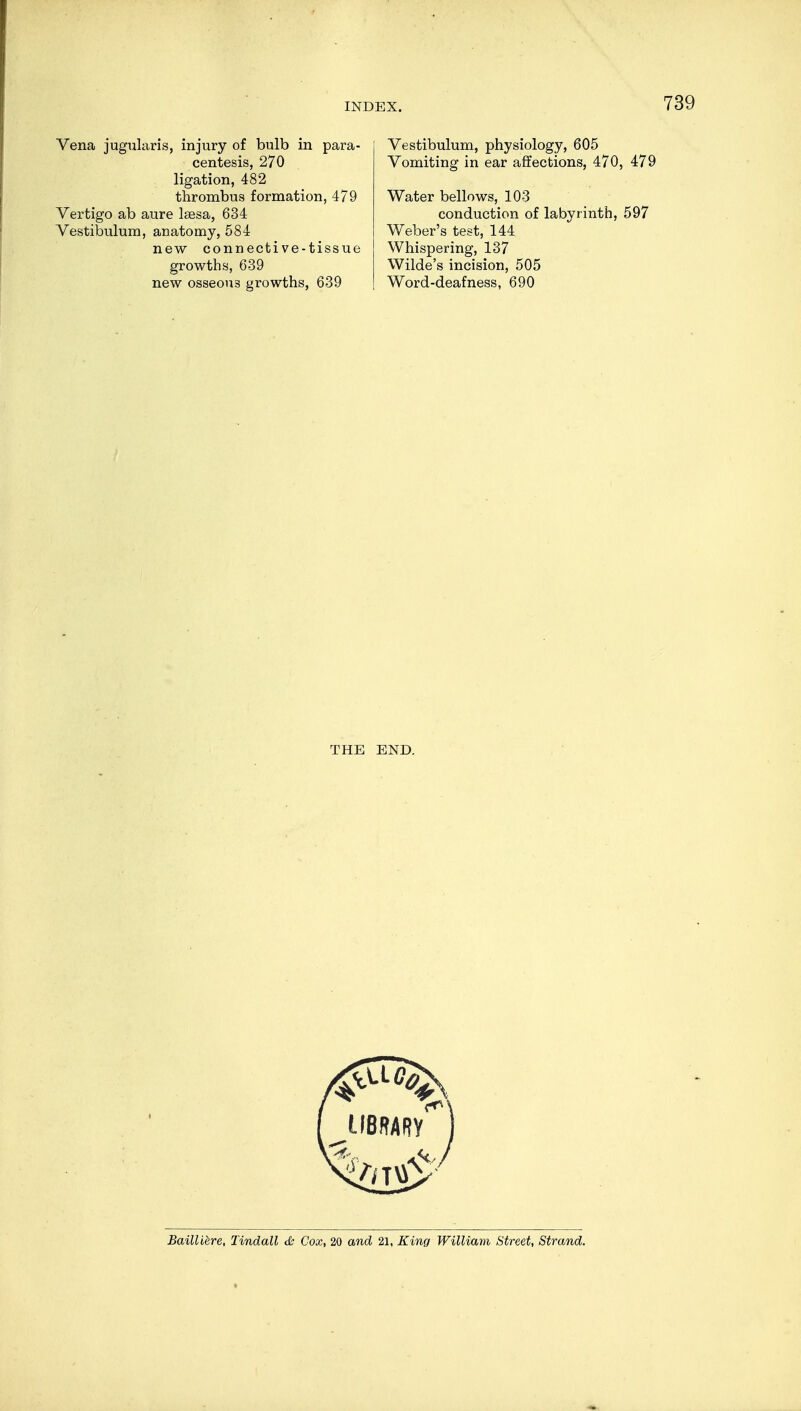 Vena jügularis, injury of bulb in para- centesis, 270 ligation, 482 thrombus formation, 479 Vertigo ab aure lsesa, 634 Vestibulum, anatomy, 584 new connective-tissue growths, 639 new osseous growths, 639 Vestibulum, physiology, 605 Vomiting in ear affections, 470, 479 Water bellows, 103 conduction of labyrinth, 597 Weber's test, 144 Whispering, 137 Wilde's incision, 505 Word-deafness, 690 THE END. Bailliere, Tindall & Cox, 20 and 21, King William Street, Strand.