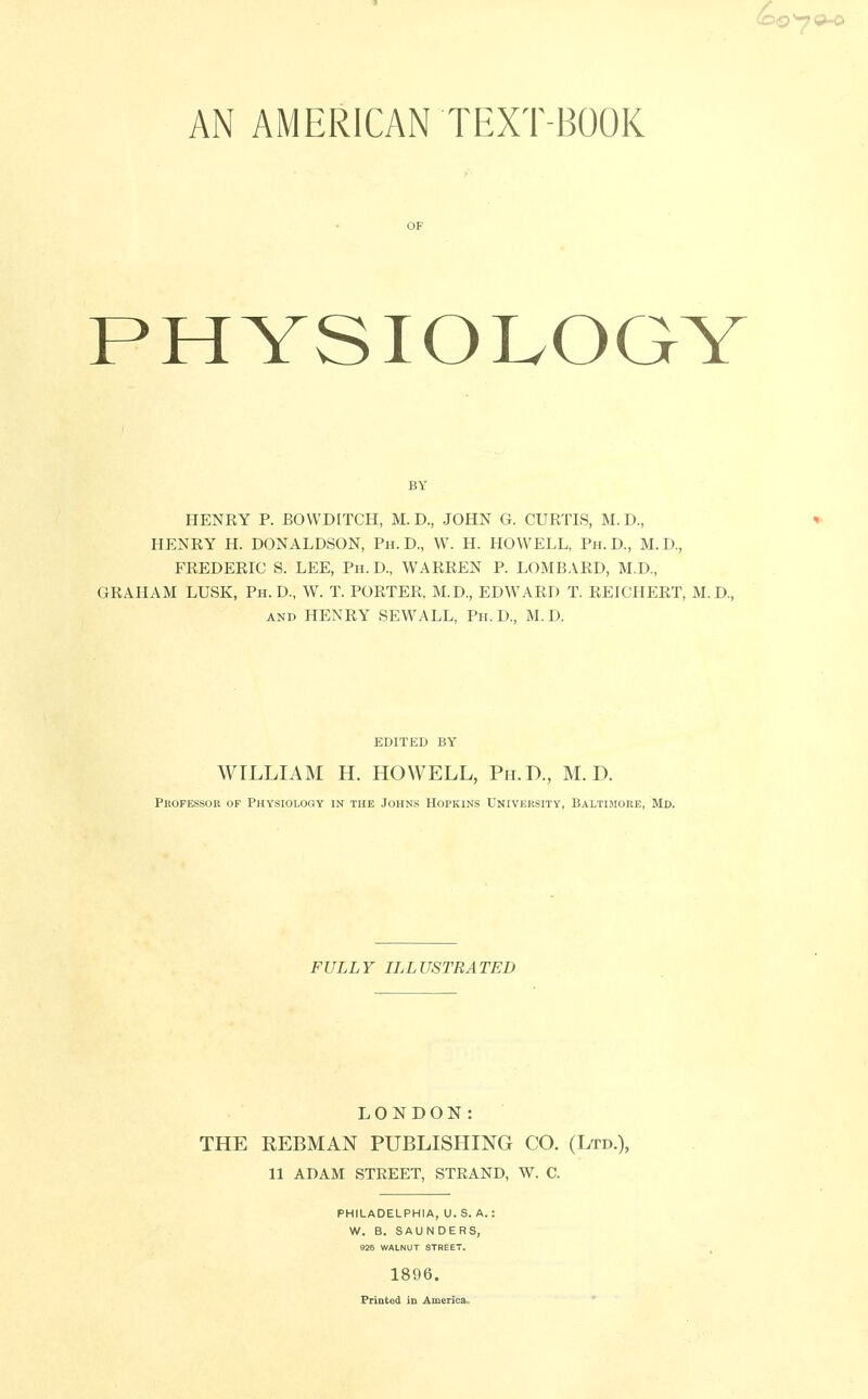 AN AMERICAN TEXT BOOK OF PHYSIOLOGY HENRY P. BOWDITCH, M. D., JOHN G. CURTIS, M. D., HENRY H. DONALDSON, Ph.D., W. H. HOWELL, Ph.D., M.D., FREDERIC S. LEE, Ph.D., WARREN P. LOMBARD, M.D., GRAHAM LUSK, Ph.D., W. T. PORTER, M.D., EDWARD T. REICHERT, M.D., and HENRY SEWALL, Ph.D., M.D. WILLIAM H. HOWELL, Ph.D., M.D. Professor op Physiology in the Johns Hopkins University, Baltimore, Md. FULLY ILLUSTRATED LONDON: THE EEBMAN PUBLISHING CO. (Ltd.), 11 ADAM STREET, STRAND, W. C. PHILADELPHIA, U. S. A.: W. B. SAUNDERS, 926 WALNUT STREET. 1896. Printed in America,,