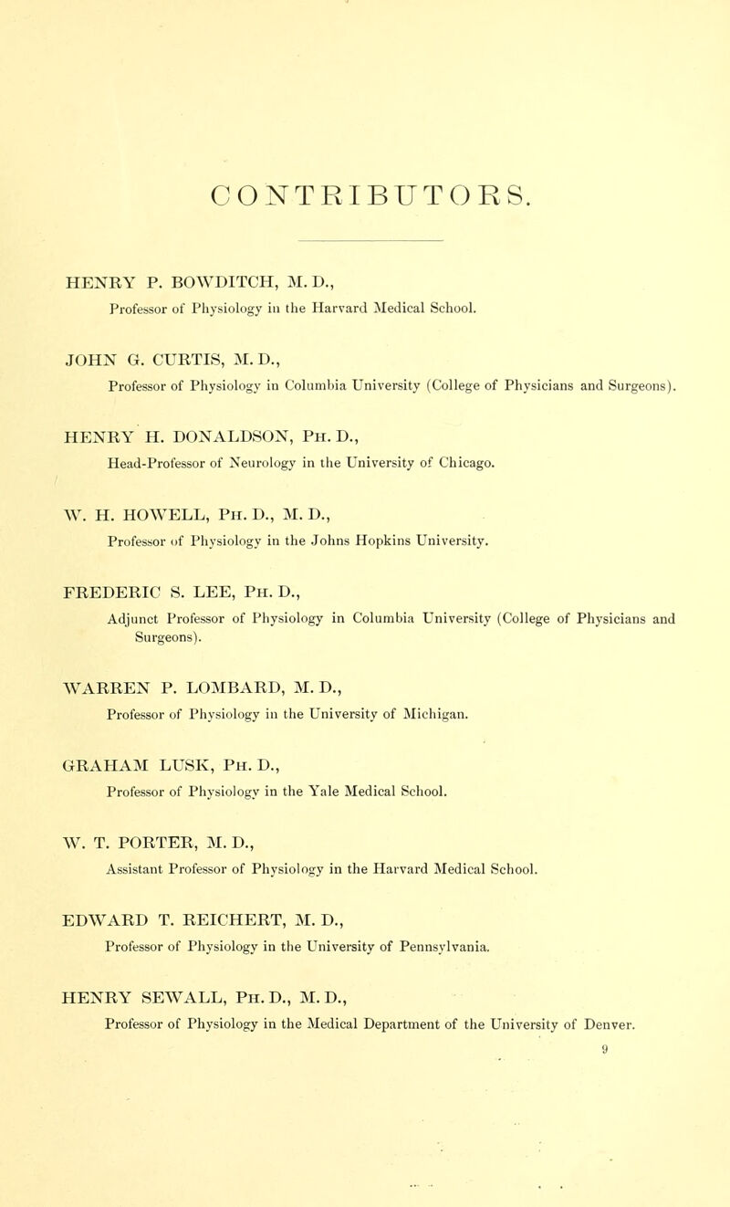 CONTRIBUTORS. HENRY P. BOWDITCH, M.D., Professor of Physiology in the Harvard Medical School. JOHN G. CURTIS, M. D., Professor of Physiology in Columbia University (College of Physicians and Surgeons). HENRY H. DONALDSON, Ph.D., Head-Professor of Neurology in the University of Chicago. W. H. HOWELL, Ph. D., M. D., Professor of Physiology in the Johns Hopkins University. FREDERIC S. LEE, Ph. D., Adjunct Professor of Physiology in Columbia University (College of Physicians and Surgeons). AVARREN P. LOMBARD, M. D., Professor of Physiology in the University of Michigan. GRAHAM LUSK, Ph. D., Professor of Physiology in the Yale Medical School. W. T. PORTER, M. D., Assistant Professor of Physiology in the Harvard Medical School. EDWARD T. REICHERT, M. D., Professor of Physiology in the University of Pennsylvania. HENRY SEWALL, Ph.D., M. D., Professor of Physiology in the Medical Department of the University of Denver.