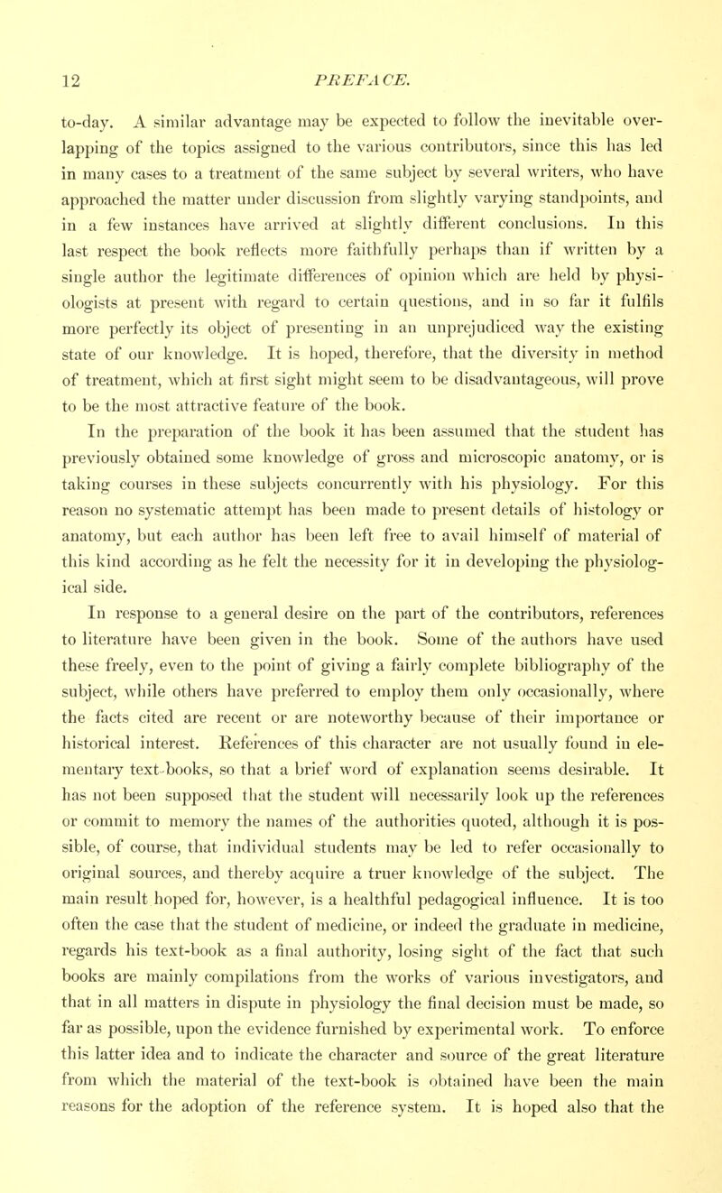 to-day. A similar advantage may be expected to follow the inevitable over- lapping of the topics assigned to the various contributors, since this has led in many cases to a treatment of the same subject by several writers, who have approached the matter under discussion from slightly varying standpoints, and in a few instances have arrived at slightly different conclusions. In this last respect the book reflects more faithfully perhaps than if written by a single author the legitimate differences of opinion which are held by physi- ologists at present with regard to certain questions, and in so far it fulfils more perfectly its object of presenting in an unprejudiced way the existing state of our knowledge. It is hoped, therefore, that the diversity in method of treatment, which at first sight might seem to be disadvantageous, will prove to be the most attractive feature of the book. In the preparation of the book it has been assumed that the student has previously obtained some knowledge of gross and microscopic anatomy, or is taking courses in these subjects concurrently with his physiology. For this reason no systematic attempt has been made to present details of histology or anatomy, but each author has been left free to avail himself of material of this kind according as he felt the necessity for it in developing the physiolog- ical side. In response to a general desire on the part of the contributors, references to literature have been given in the book. Some of the authors have used these freely, even to the point of giving a fairly complete bibliography of the subject, while others have preferred to employ them only occasionally, where the facts cited are recent or are noteworthy because of their importance or historical interest. References of this character are not usually found in ele- mentary text-books, so that a brief word of explanation seems desirable. It has not been supposed that the student will necessarily look up the references or commit to memory the names of the authorities quoted, although it is pos- sible, of course, that individual students may be led to refer occasionally to original sources, and thereby acquire a truer knowledge of the subject. The main result hoped for, however, is a healthful pedagogical influence. It is too often the case that the student of medicine, or indeed the graduate in medicine, regards his text-book as a final authority, losing sight of the fact that such books are mainly compilations from the works of various investigators, and that in all matters in dispute in physiology the final decision must be made, so far as possible, upon the evidence furnished by experimental work. To enforce this latter idea and to indicate the character and source of the great literature from which the material of the text-book is obtained have been the main reasons for the adoption of the reference system. It is hoped also that the