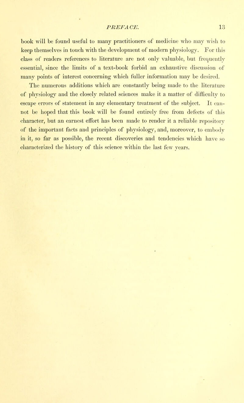 book will be found useful to many practitioners of medicine who may wish to keep themselves in touch with the development of modern physiology. For this class of readers references to literature are not only valuable, but frequently essential, since the limits of a text-book forbid an exhaustive discussion of many points of interest concerning which fuller information may be desired. The numerous additions which are constantly being made to the literature of physiology and the closely related sciences make it a matter of difficulty to escape errors of statement in any elementary treatment of the subject. It can- not be hoped that this book will be found entirely free from defects of this character, but an earnest effort has been made to render it a reliable repository of the important facts and principles of physiology, and, moreover, to embody in it, so far as possible, the recent discoveries and tendencies which have so characterized the history of this science within the last few years.