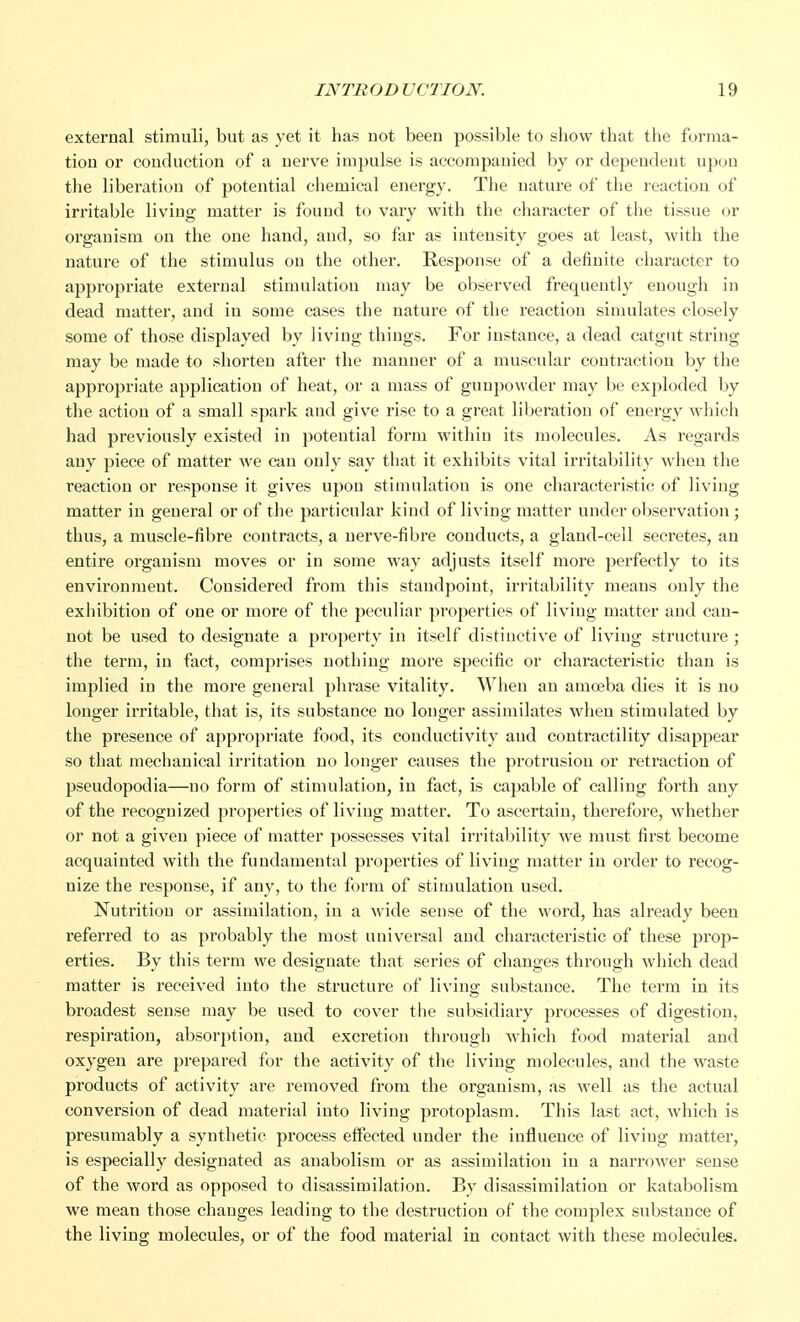 external stimuli, but as yet it has not been possible to show that the forma- tion or conduction of a nerve impulse is accompanied by or dependent upon the liberation of potential chemical energy. The nature of the reaction of irritable living matter is found to vary with the character of the tissue or organism on the one hand, and, so far as intensity goes at least, with the nature of the stimulus on the other. Response of a definite character to appropriate external stimulation may be observed frequently enough in dead matter, and in some cases the nature of the reaction simulates closely some of those displayed by living things. For instance, a dead catgut string may be made to shorten after the manner of a muscular contraction by the appropriate application of heat, or a mass of gunpowder may be exploded by the action of a small spark and give rise to a great liberation of energy which had previously existed in potential form within its molecules. As regards any piece of matter we can only say that it exhibits vital irritability when the reaction or response it gives upon stimulation is one characteristic of living matter in general or of the particular kind of living matter under observation ; thus, a muscle-fibre contracts, a nerve-fibre conducts, a gland-ceil secretes, an entire organism moves or in some way adjusts itself more perfectly to its environment. Considered from this standpoint, irritability means only the exhibition of one or more of the peculiar properties of living matter and can- not be used to designate a property in itself distinctive of living structure ; the term, in fact, comprises nothing more specific or characteristic than is implied in the more general phrase vitality. When an amoeba dies it is no longer irritable, that is, its substance no longer assimilates when stimulated by the presence of appropriate food, its conductivity aud contractility disappear so that mechanical irritation no longer causes the protrusion or retraction of pseudopodia—no form of stimulation, in fact, is capable of calling forth any of the recognized properties of living matter. To ascertain, therefore, whether or not a given piece of matter possesses vital irritability we must first become acquainted with the fundamental properties of living matter in order to recog- nize the response, if any, to the form of stimulation used. Nutrition or assimilation, in a wide sense of the word, has already been referred to as probably the most universal and characteristic of these prop- erties. By this term we designate that series of changes through which dead matter is received into the structure of living substance. The term in its broadest sense may be used to cover the subsidiary processes of digestion, respiration, absorption, and excretion through which food material and oxygen are prepared for the activity of the living molecules, and the waste products of activity are removed from the organism, as well as the actual conversion of dead material into living protoplasm. This last act, which is presumably a synthetic process effected under the influence of living matter, is especially designated as anabolism or as assimilation in a narrower sense of the word as opposed to disassimilation. By disassimilation or katabolism we mean those changes leading to the destruction of the complex substance of the living molecules, or of the food material in contact with these molecules.
