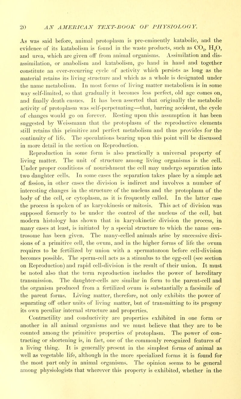 As was said before, animal protoplasm is pre-eminently katabolic, and the evidence of its katabolism is found in the waste products, such as C02, H20, and urea, which are given off from animal organisms. Assimilation and dis- assimilation, or anabolism and katabolism, go hand in hand and together constitute an ever-recurring cycle of activity which persists as long as the material retains its living structure and which as a whole is designated under the name metabolism. In most forms of living matter metabolism is in some way self-limited, so that gradually it becomes less perfect, old age comes on, and finally death ensues. It has been asserted that originally the metabolic activity of protoplasm was self-perpetuating—that, barring accident, the cycle of changes would go on forever. Resting upon this assumption it has been suggested by Weissmann that the protoplasm of the reproductive elements still retains this primitive and perfect metabolism and thus provides for the continuity of life. The speculations bearing upon this point will be discussed in more detail in the section on Reproduction. Reproduction in some form is also practically a universal property of living matter. The unit of structure among living organisms is the cell. Under proper conditions of nourishment the cell may undergo separation into two daughter cells. In some cases the separation takes place by a simple act of fission, in other cases the division is indirect and involves a number of interesting changes in the structure of the nucleus and the protoplasm of the body of the cell, or cytoplasm, as it is frequently called. In the latter case the process is spoken of as karyokinesis or mitosis. This act of division was supposed formerly to be under the control of the nucleus of the cell, but modem histology has shown that in karyokinetic division the process, in many cases at least, is initiated by a special structure to which the name cen- trosome has been given. The many-celled animals arise by successive divi- sions of a primitive cell, the ovum, and in the higher forms of life the ovum requires to be fertilized by union with a spermatozoon before cell-division becomes possible. The sperm-cell acts as a stimulus to the egg-cell (see section on Reproduction) and rapid cell-division is the result of their union. It must be noted also that the term reproduction includes the power of hereditary transmission. The daughter-cells are similar in form to the parent-cell and the organism produced from a fertilized ovum is substantially a facsimile of the parent forms. Living matter, therefore, not only exhibits the power of separating off other units of living matter, but of transmitting to its progeny its own peculiar internal structure and properties. Contractility and conductivity are properties exhibited in one form or another in all animal organisms and we must believe that they are to be counted among the primitive properties of protoplasm. The power of con- tracting or shortening is, in fact, one of the commonly recognized features of a living thing. It is generally present in the simplest forms of animal as well as vegetable life, although in the more specialized forms it is found for the most part only in animal organisms. The opinion seems to be general among physiologists that wherever this property is exhibited, whether in the