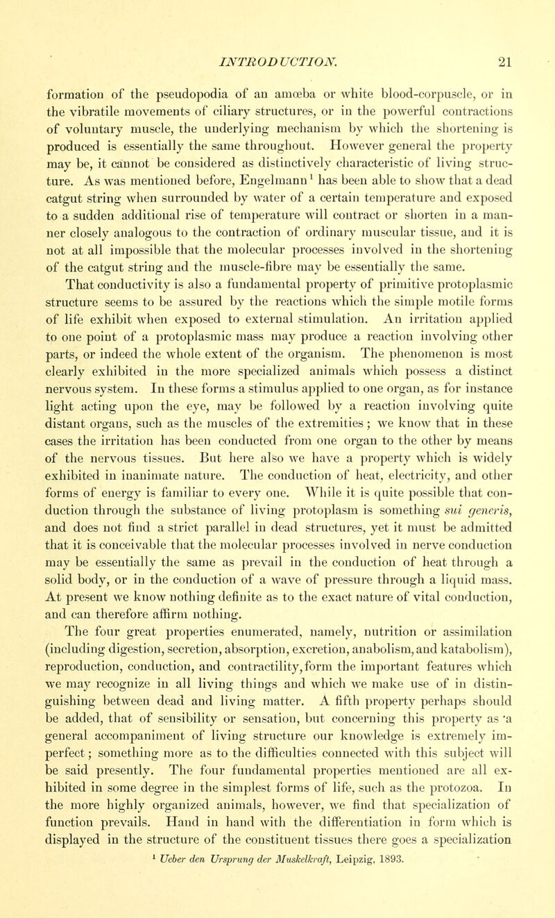 formation of the pseudopodia of an amoeba or white blood-corpuscle, or in the vibratile movements of ciliary structures, or in the powerful contractions of voluntary muscle, the underlying mechanism by which the shortening is produced is essentially the same throughout. However general the property may be, it cannot be considered as distinctively characteristic of living struc- ture. As was mentioned before, Engelmann1 has been able to show that a dead catgut string when surrounded by water of a certain temperature and exposed to a sudden additional rise of temperature will contract or shorten in a man- ner closely analogous to the contraction of ordinary muscular tissue, and it is not at all impossible that the molecular processes involved in the shortening of the catgut string and the muscle-fibre may be essentially the same. That conductivity is also a fundamental property of primitive protoplasmic structure seems to be assured by the reactions which the simple motile forms of life exhibit when exposed to external stimulation. An irritation applied to one point of a protoplasmic mass may produce a reaction involving other parts, or indeed the whole extent of the organism. The phenomenon is most clearly exhibited in the more specialized animals which possess a distinct nervous system. In these forms a stimulus applied to one organ, as for instance light acting upon the eye, may be followed by a reaction involving quite distant organs, such as the muscles of the extremities ; we know that in these cases the irritation has been conducted from one organ to the other by means of the nervous tissues. But here also we have a property which is widely exhibited in inanimate nature. The conduction of heat, electricity, and other forms of energy is familiar to every one. While it is quite possible that con- duction through the substance of living protoplasm is something sui generis, and does not find a strict parallel in dead structures, yet it must be admitted that it is conceivable that the molecular processes involved in nerve conduction may be essentially the same as prevail in the conduction of heat through a solid body, or in the conduction of a wave of pressure through a liquid mass. At present we know nothing definite as to the exact nature of vital conduction, and can therefore affirm nothing. The four great properties enumerated, namely, nutrition or assimilation (including digestion, secretion, absorption, excretion, anabolism,aud katabolism), reproduction, conduction, and contractility, form the important features which we may recognize in all living things and which we make use of in distin- guishing between dead and living matter. A fifth property perhaps should be added, that of sensibility or sensation, but concerning this property as 'a general accompaniment of living structure our knowledge is extremely im- perfect ; something more as to the difficulties connected with this subject will be said presently. The four fundamental properties mentioned are all ex- hibited in some degree in the simplest forms of life, such as the protozoa. In the more highly organized animals, however, we find that specialization of function prevails. Hand in hand with the differentiation in form which is displayed in the structure of the constituent tissues there goes a specialization 1 Ueber den Vrsprung der Muskelkraft, Leipzig, 1893.