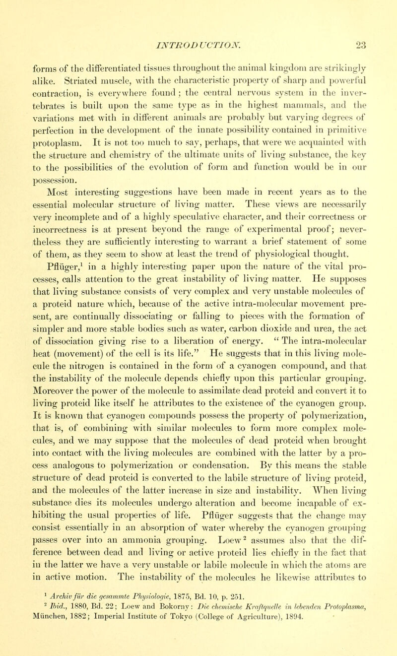 forms of the differentiated tissues throughout the animal kingdom are strikingly- alike. Striated muscle, with the characteristic property of sharp and powerful contraction, is everywhere found ; the central nervous system in the inver- tebrates is built upon the same type as in the highest mammals, and the variations met with in different animals are probably but varying degrees of perfection in the development of the innate possibility contained in primitive protoplasm. It is not too much to say, perhaps, that were we acquainted with the structure and chemistry of the ultimate units of living substance, the key to the possibilities of the evolution of form and function would be in our possession. Most interesting suggestions have been made in recent years as to the essential molecular structure of living matter. These views are necessarily very incomplete and of a highly speculative character, and their correctness or incorrectness is at present beyond the range of experimental proof; never- theless they are sufficiently interesting to warrant a brief statement of some of them, as they seem to show at least the trend of physiological thought. Pfliiger,1 in a highly interesting paper upon the nature of the vital pro- cesses, calls attention to the great instability of living matter. He supposes that living substance consists of very complex and very unstable molecules of a proteid nature which, because of the active intra-molecular movement pre- sent, are continually dissociating or falling to pieces with the formation of sinrpler and more stable bodies such as water, carbon dioxide and urea, the act of dissociation giving rise to a liberation of energy.  The intra-molecular heat (movement) of the cell is its life. He suggests that in this living mole- cule the nitrogen is contained in the form of a cyanogen compound, and that the instability of the molecule depends chiefly upon this particular grouping. Moreover the power of the molecule to assimilate dead proteid and convert it to living proteid like itself he attributes to the existence of the cyanogen group. It is known that cyanogen compounds possess the property of polymerization, that is, of combining with similar molecules to form more complex mole- cules, and we may suppose that the molecules of dead proteid when brought into contact with the living molecules are combined with the latter by a pro- cess analogous to polymerization or condensation. By this means the stable structure of dead proteid is converted to the labile structure of living proteid, and the molecules of the latter increase in size and instability. When living substance dies its molecules undergo alteration and become incapable of ex- hibiting the usual properties of life. Pfliiger suggests that the change may consist essentially in an absorption of water whereby the cyanogen grouping passes over into an ammonia grouping. Loew2 assumes also that the dif- ference between dead and living or active proteid lies chiefly in the fact that in the latter we have a very unstable or labile molecule in which the atoms are in active motion. The instability of the molecules he likewise attributes to 1 Archivfiir die gesamrnle Phyaiologie, 1875, Bd. 10, p. 251. 2 Ibid., 1880, Bd. 22; Loew and Bokorny: Die chemische Kraflquelle in lebenden Protoplasma, Munchen, 1882; Imperial Institute of Tokyo (College of Agriculture), 1894.