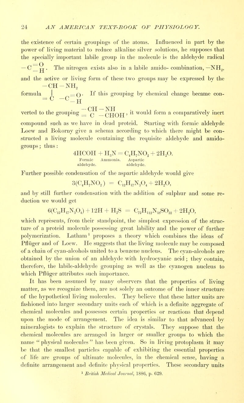 the existence of certain groupings of the atoms. Influenced in part by the power of living material to reduce alkaline silver solutions, he supposes that the specially important labile group in the molecule is the aldehyde radical — C _ jj . The nitrogen exists also in a labile amido- combination, —NH2, and the active or living form of these two groups may be expressed by the -CH-NH2 formula I =q. If this grouping by chemical change became con- = c -c_H verted to the grouping _ q _ qjjqjj > ^ would form a comparatively inert compound such as we have in dead proteid. Starting with formic aldehyde Loew and Bokorny give a schema according to which there might be con- structed a living molecule containing the requisite aldehyde and amido- groups; thus : 4HCOH + n3N = C4H7N02 + 2H20. Formic Ammonia. Aspartic aldehyde. aldehyde. Further possible condensation of the aspartic aldehyde would give 3(C4H7N02) = C12H17N3G4 + 2H20, and by still further condensation with the addition of sulphur and some re- duction we would get 6(C12H17N304) + 12H + H2S - C72H112N18S022 + 2H20, which represents, from their standpoint, the simplest expression of the struc- ture of a proteid molecule possessing great lability and the power of further polymerization. Latham1 proposes a theory which combines the ideas of Pfliiger and of Loew. He suggests that the living molecule may be composed of a chain of cyan-alcohols united to a benzene nucleus. The cyan-alcohols are obtained by the union of an aldehyde with hydrocyanic acid; they contain, therefore, the labile-aldehyde grouping as well as the cyanogen nucleus to which Pfliiger attributes such importance. It has been assumed by many observers that the properties of living matter, as we recognize them, are not solely an outcome of the inner structure of the hypothetical living molecules. They believe that these latter units are fashioned into larger secondary units each of which is a definite aggregate of chemical molecules and possesses certain properties or reactions that depend upon the mode of arrangement. The idea is similar to that advanced by mineralogists to explain the structure of crystals. They suppose that the chemical molecules are arranged in larger or smaller groups to which the name  physical molecules  has been given. So in living protoplasm it may be that the smallest particles capable of exhibiting the essential properties of life are groups of ultimate molecules, in the chemical sense, having a definite arrangement and definite physical properties. These secondary units 1 British Medical Journal, 1886, p. 629.