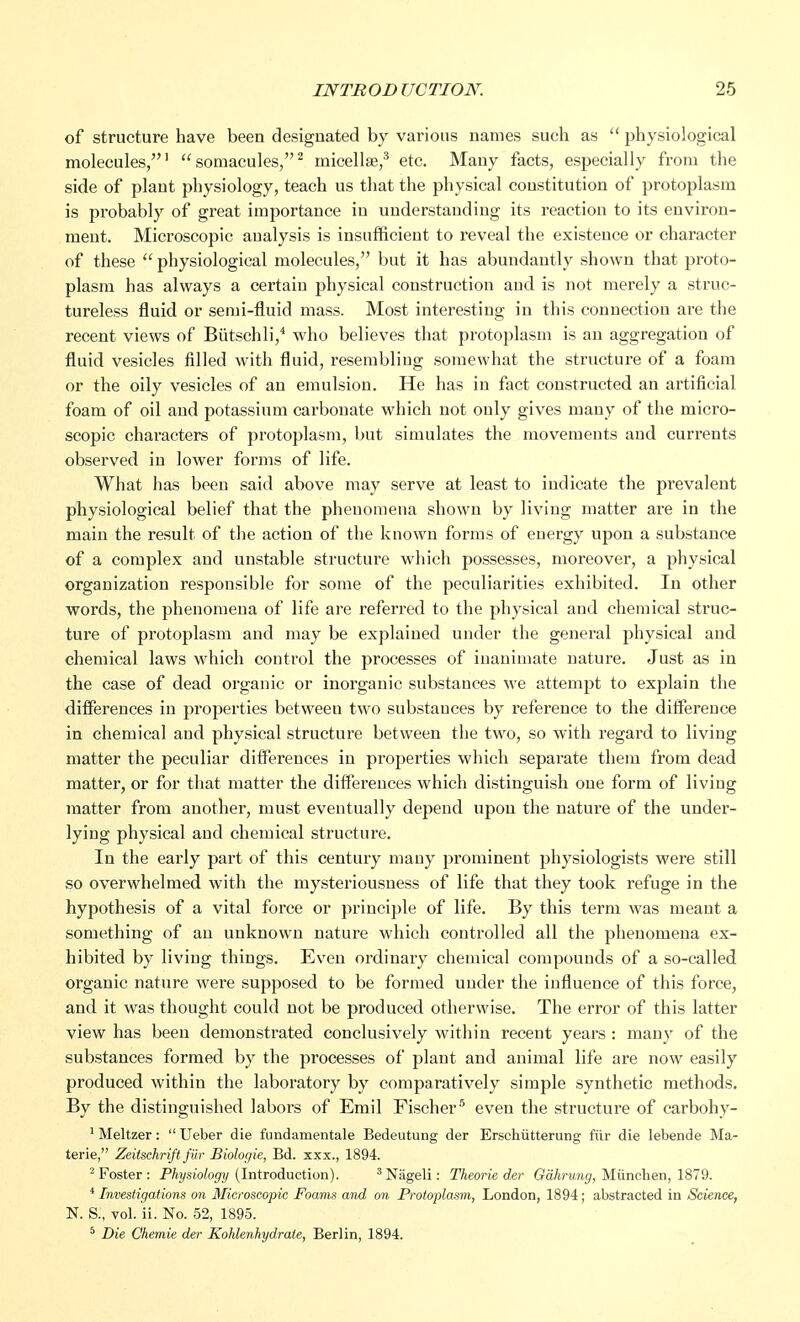 of structure have been designated by various names such as  physiological molecules,1  somacules,2 micellae,3 etc. Many facts, especially from the side of plant physiology, teach us that the physical constitution of protoplasm is probably of great importance in understanding its reaction to its environ- ment. Microscopic analysis is insufficient to reveal the existence or character of these  physiological molecules, but it has abundantly shown that proto- plasm has always a certaiu physical construction aud is not merely a struc- tureless fluid or semi-fluid mass. Most interesting in this connection are the recent views of Biitschli,4 who believes that protoplasm is au aggregation of fluid vesicles filled with fluid, resembliug somewhat the structure of a foam or the oily vesicles of an emulsion. He has in fact constructed an artificial foam of oil and potassium carbonate which not only gives many of the micro- scopic characters of protoplasm, but simulates the movements and currents observed in lower forms of life. What has been said above may serve at least to indicate the prevalent physiological belief that the phenomena shown by living matter are in the main the result of the action of the known forms of energy upon a substance of a complex and unstable structure which possesses, moreover, a physical organization responsible for some of the peculiarities exhibited. In other words, the phenomena of life are referred to the physical and chemical struc- ture of protoplasm and may be explained under the general physical and chemical laws which control the processes of inanimate nature. Just as in the case of dead organic or inorganic substances we attempt to explain the differences in properties between two substances by reference to the difference in chemical and physical structure between the two, so with regard to living matter the peculiar differences in properties which separate them from dead matter, or for that matter the differences which distinguish one form of living matter from another, must eventually depend upou the nature of the under- lying physical and chemical structure. In the early part of this century many prominent physiologists were still so overwhelmed with the mysteriousness of life that they took refuge in the hypothesis of a vital force or principle of life. By this term was meant a something of an unknown nature which controlled all the phenomena ex- hibited by living things. Even ordinary chemical compounds of a so-called organic nature were supposed to be formed under the influence of this force, and it was thought could not be produced otherwise. The error of this latter view has been demonstrated conclusively within recent years: many of the substances formed by the processes of plant and animal life are now easily produced within the laboratory by comparatively simple synthetic methods. By the distinguished labors of Emil Fischer5 even the structure of carbohy- 1 Meltzer:  Ueber die fundamentale Bedeutung der Erschiitterung fur die lebende Ma- terie, Zeitschrift fur Biologic, Bd. xxx., 1894. 2 Foster: Physiology (Introduction). 3Nageli: Theorie der Gahrung, Munehen, 1879. 4 Investigations on Microscopic Foams and on Protoplasm, London, 1894; abstracted in Science, N. S:, vol. ii. No. 52, 1895. 5 Die Chemie der Kohlenhydrale, Berlin, 1894.
