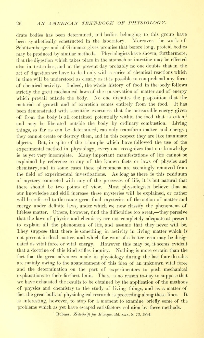 drate bodies has been determined, and bodies belonging to this group have been synthetically constructed in the laboratory. Moreover, the work of Schiitzenberger and of Grimaux gives promise that before long, proteid bodies may be produced by similar methods. Physiologists have shown, furthermore, that the digestion which takes place in the stomach or intestine may be effected also in test-tubes, and at the present day probably no one doubts that in the act of digestion we have to deal only with a series of chemical reactions which in time will be understood as clearly as it is possible to comprehend any form of chemical activity. Indeed, the whole history of food in the body follows strictly the great mechanical laws of the conservation of matter and of energy which prevail outside the body. No one disputes the proposition that the material of growth and of excretion comes entirely from the food. It has been demonstrated with scientific exactness that the measurable energy given off from the body is all contained potentially within the food that is eaten,1 and may be liberated outside the body by ordinary combustion. Living things, so far as can be determined, can only transform matter and energy; they cannot create or destroy them, and in this respect they are like inanimate objects. But, in spite of the triumphs which have followed the use of the experimental method in physiology, every one recognizes that our knowledge is as yet very incomplete. Many important manifestations of life cannot be explained by reference to any of the known facts or laws of physics and chemistry, and in some cases these phenomena are seemingly removed from the field of experimental investigations. As long as there is this residuum of mystery connected with any of the processes of life, it is but natural that there should be two points of view. Most physiologists believe that as our knowledge and skill increase these mysteries will be explained, or rather will be referred to the same great final mysteries of the action of matter and energy under definite laws, under which we now classify the phenomena of lifeless matter. Others, however, find the difficulties too great,—they perceive that the laws of physics and chemistry are not completely adequate at present to explain all the phenomena of life, and assume that they never will be. They suppose that there is something in activity in living matter which is not present in dead matter, and which for want of a better term may be desig- nated as vital force or vital energy. However this may be, it seems evident that a doctrine of this kind stifles inquiry. Nothing is more certain than the fact that the great advances made in physiology during the last four decades are mainly owing to the abandonment of this idea of an unknown vital force and the determination on the part of experimenters to push mechanical explanations to their farthest limit. There is no reason to-day to suppose that we have exhausted the results to be obtained by the application of the methods of physics and chemistry to the study of living things, and as a matter of fact the great bulk of physiological research is proceeding along these lines. It is interesting, however, to stop for a moment to examine briefly some of the problems which as yet have escaped satisfactory solution by these methods. 1 Kubner: Ztitschrifi far Biologie, Bd. xxx. S. 73, 1894.