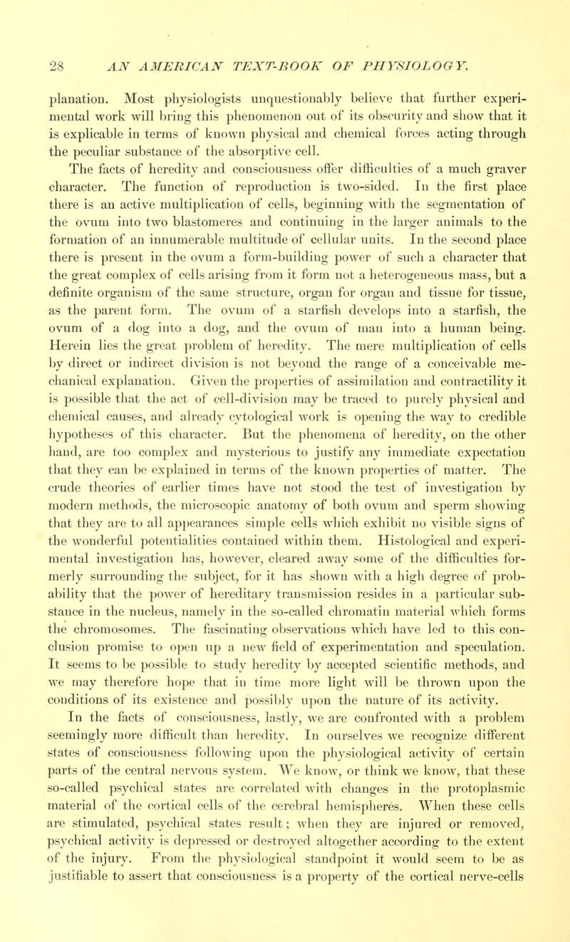 planation. Most physiologists unquestionably believe that further experi- mental work will bring this phenomenon out of its obscurity and show that it is explicable in terms of known physical and chemical forces acting through the peculiar substance of the absorptive cell. The facts of heredity and consciousness offer difficulties of a much graver character. The function of reproduction is two-sided. In the first place there is an active multiplication of cells, beginning with the segmentation of the ovum into two blastomeres and continuing in the larger animals to the formation of an innumerable multitude of cellular units. In the second place there is present in the ovum a form-building power of such a character that the great complex of cells arising from it form not a heterogeneous mass, but a definite organism of the same structure, organ for organ and tissue for tissue, as the parent form. The ovum of a starfish develops into a starfish, the ovum of a dog into a dog, and the ovum of man into a human being. Herein lies the great problem of heredity. The mere multiplication of cells by direct or indirect division is not beyond the range of a conceivable me- chanical explanation. Given the properties of assimilation and contractility it is possible that the act of cell-division may be traced to purely physical and chemical causes, and already cytological work is opening the way to credible hypotheses of this character. But the phenomena of heredity, on the other hand, are too complex and mysterious to justify any immediate expectation that they can be explained in terms of the known properties of matter. The crude theories of earlier times have not stood the test of investigation by modern methods, the microscopic anatomy of both ovum and sperm showing that they are to all appearances simple cells which exhibit no visible signs of the wonderful potentialities contained within them. Histological and experi- mental investigation has, however, cleared away some of the difficulties for- merly surrounding the subject, for it has shown with a high degree of prob- ability that the power of hereditary transmission resides in a particular sub- stance in the nucleus, namely in the so-called chromatin material which forms the chromosomes. The fascinating observations which have led to this con- clusion promise to open up a new field of experimentation and speculation. It seems to be possible to study heredity by accepted scientific methods, and we may therefore hope that in time more light will be thrown upon the conditions of its existence and possibly upon the nature of its activity. In the facts of consciousness, lastly, we are confronted with a problem seemingly more difficult than heredity. In ourselves we recognize different states of consciousness following upon the physiological activity of certain parts of the central nervous system. We know, or think we know, that these so-called psychical states are correlated with changes in the protoplasmic material of the cortical cells of the cerebral hemispheres. When these cells are stimulated, psychical states result; when they are injured or removed, psychical activity is depressed or destroyed altogether according to the extent of the injury. From the physiological standpoint it would seem to be as justifiable to assert that consciousness is a property of the cortical nerve-cells