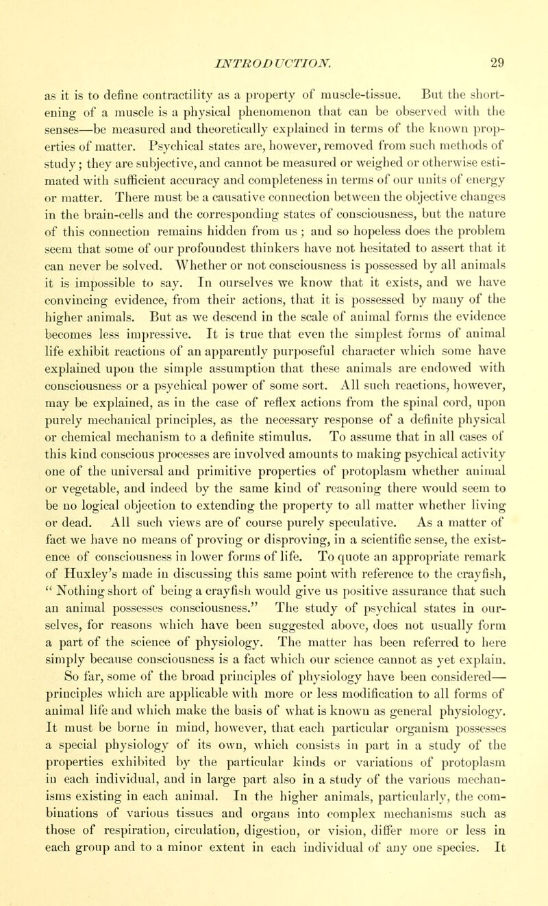 as it is to define contractility as a property of muscle-tissue. But the short- ening of a muscle is a physical phenomenon that can be observed with the senses—be measured and theoretically explained in terms of the known prop- erties of matter. Psychical states are, however, removed from such methods of study; they are subjective, and cannot be measured or weighed or otherwise esti- mated with sufficient accuracy and completeness in terms of our units of energy or matter. There must be a causative connection between the objective changes in the brain-cells and the corresponding states of consciousness, but the nature of this connection remains hidden from us; and so hopeless does the problem seem that some of our profouudest thinkers have not hesitated to assert that it can never be solved. Whether or not consciousness is possessed by all animals it is impossible to say. In ourselves we know that it exists, and we have convincing evidence, from their actions, that it is possessed by many of the higher animals. But as we descend in the scale of animal forms the evidence becomes less impressive. It is true that even the simplest forms of animal life exhibit reactions of an apparently purposeful character which some have explained upon the simple assumption that these animals are endowed with consciousness or a psychical power of some sort. All such reactions, however, may be explained, as in the case of reflex actions from the spinal cord, upon purely mechanical principles, as the necessary response of a definite physical or chemical mechanism to a definite stimulus. To assume that in all cases of this kind conscious processes are involved amounts to making psychical activity one of the universal and primitive properties of protoplasm whether animal or vegetable, and indeed by the same kind of reasoning there would seem to be no logical objection to extending the property to all matter whether living or dead. All such views are of course purely speculative. As a matter of fact we have no means of proving or disproving, in a scientific sense, the exist- ence of consciousness in lower forms of life. To quote an appropriate remark of Huxley's made in discussing this same point with reference to the crayfish,  Nothing short of being a crayfish would give us positive assurance that such an animal possesses consciousness. The study of psychical states in our- selves, for reasons which have been suggested above, does not usually form a part of the science of physiology. The matter has been referred to here simply because consciousness is a fact which our science cannot as yet explain. So far, some of the broad principles of physiology have been considered— principles which are applicable with more or less modification to all forms of animal life and which make the basis of what is known as general physiology. It must be borne in mind, however, that each particular organism possesses a special physiology of its own, which consists in part in a study of the properties exhibited by the particular kinds or variations of protoplasm in each individual, and in large part also in a study of the various mechan- isms existing in each animal. In the higher animals, particularly, the com- binations of various tissues and organs into complex mechanisms such as those of respiration, circulation, digestion, or vision, differ more or less in each group and to a minor extent in each individual of any one species. It
