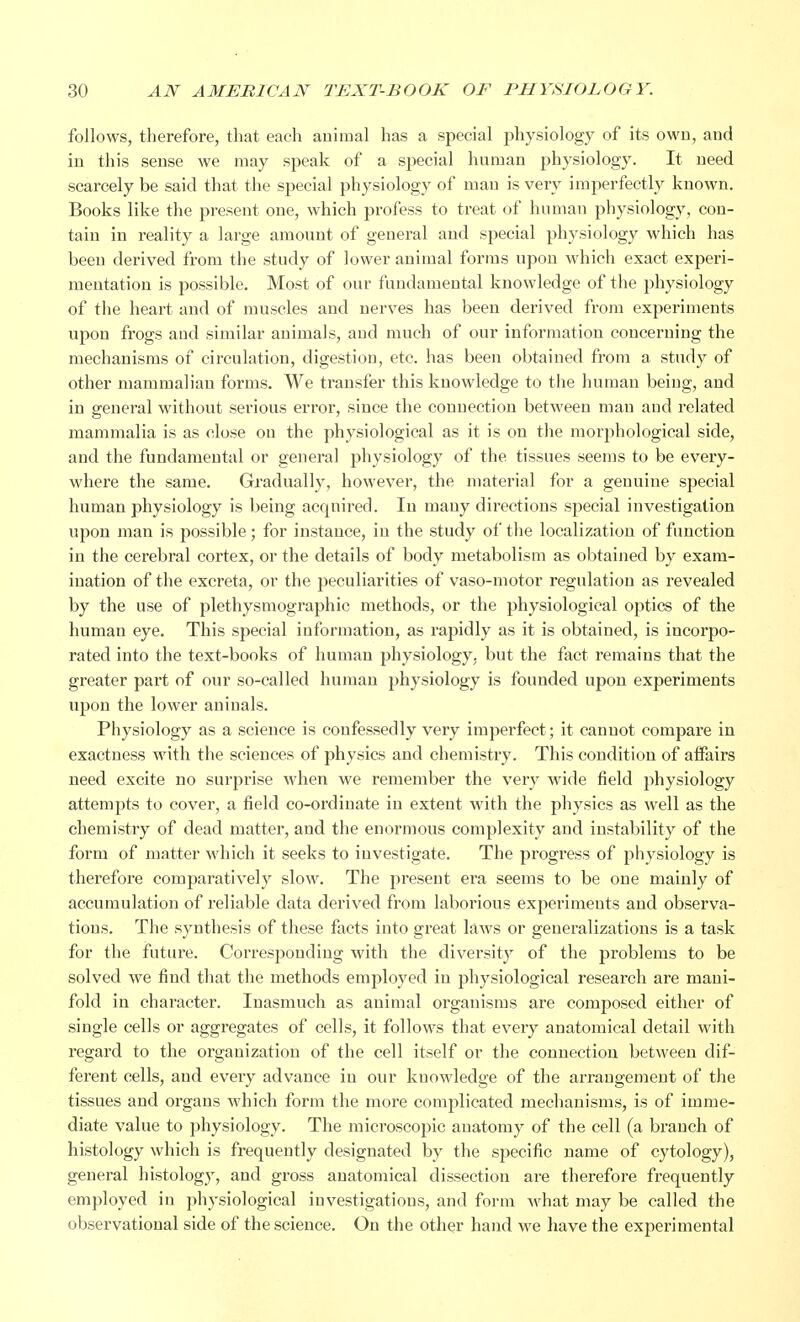 follows, therefore, that each animal has a special physiology of its own, and in this sense we may speak of a special human physiology. It need scarcely be said that the special physiology of man is very imperfectly known. Books like the present one, which profess to treat of human physiology, con- tain in reality a large amount of general and special physiology which has been derived from the study of lower animal forms upon which exact experi- mentation is possible. Most of our fundamental knowledge of the physiology of the heart and of muscles and nerves has been derived from experiments upon frogs and similar animals, and much of our information concerning the mechanisms of circulation, digestion, etc. has been obtained from a study of other mammalian forms. We transfer this knowledge to the human being, and in general without serious error, since the connection between man and related mammalia is as close on the physiological as it is on the morphological side, and the fundamental or general physiology of the tissues seems to be every- where the same. Gradually, however, the material for a genuine special human physiology is being acquired. In many directions special investigation upon man is possible; for instance, in the study of the localization of function in the cerebral cortex, or the details of body metabolism as obtained by exam- ination of the excreta, or the peculiarities of vaso-motor regulation as revealed by the use of plethysmography methods, or the physiological optics of the human eye. This special information, as rapidly as it is obtained, is incorpo- rated into the text-books of human physiology, but the fact remains that the greater part of our so-called human physiology is founded upon experiments upon the lower aninals. Physiology as a science is confessedly very imperfect; it cannot compare in exactness with the sciences of physics and chemistry. This condition of affairs need excite no surprise when we remember the very wide field physiology attempts to cover, a field co-ordinate in extent with the physics as well as the chemistry of dead matter, and the enormous complexity and instability of the form of matter which it seeks to investigate. The progress of physiology is therefore comparatively slow. The present era seems to be one mainly of accumulation of reliable data derived from laborious experiments and observa- tions. The synthesis of these facts into great laws or generalizations is a task for the future. Corresponding with the diversity of the problems to be solved we find that the methods employed in physiological research are mani- fold in character. Inasmuch as animal organisms are composed either of single cells or aggregates of cells, it follows that every anatomical detail with regard to the organization of the cell itself or the connection between dif- ferent cells, and every advance in our knowledge of the arrangement of the tissues and organs which form the more complicated mechanisms, is of imme- diate value to physiology. The microscopic anatomy of the cell (a branch of histology which is frequently designated by the specific name of cytology), general histology, and gross anatomical dissection are therefore frequently employed in physiological investigations, and form what may be called the observational side of the science. On the other hand we have the experimental