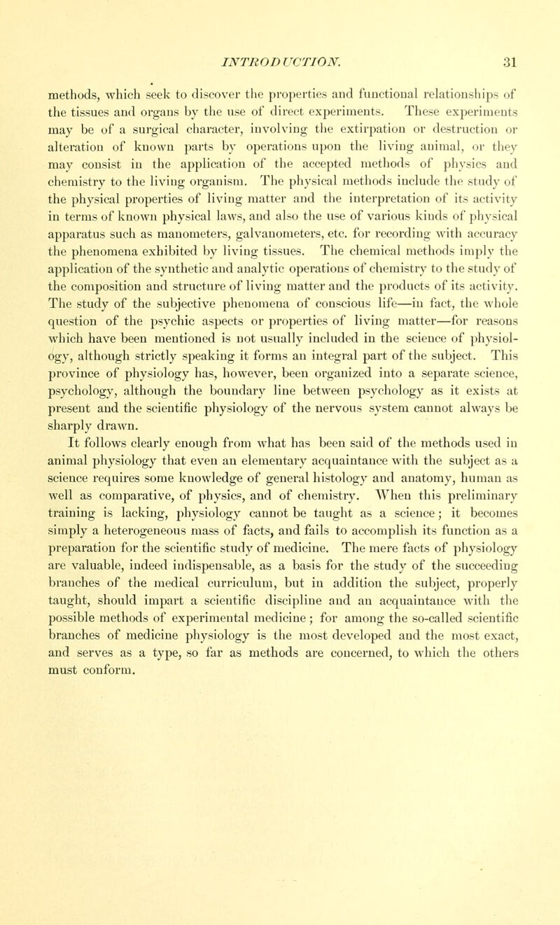 methods, which seek to discover the properties and functional relationships of the tissues and organs by the use of direct experiments. These experiments may be of a surgical character, involving the extirpation or destruction or alteration of known parts by operations upon the living animal, or they may consist in the application of the accepted methods of physics and chemistry to the living organism. The physical methods include the study of the physical properties of living matter and the interpretation of its activity in terms of known physical laws, and also the use of various kiuds of physical apparatus such as manometers, galvanometers, etc. for recording with accuracy the phenomena exhibited by living tissues. The chemical methods imply the application of the synthetic and analytic operations of chemistry to the study of the composition and structure of living matter and the products of its activity. The study of the subjective phenomena of conscious life—in fact, the whole question of the psychic aspects or properties of living matter—for reasons which have been mentioned is not usually included in the science of physiol- ogy, although strictly speaking it forms an integral part of the subject. This province of physiology has, however, been organized into a separate science, psychology, although the boundary line between psychology as it exists at present and the scientific physiology of the nervous system cannot always be sharply drawn. It follows clearly enough from what has been said of the methods used in animal physiology that even an elementary acquaintance with the subject as a science requires some knowledge of general histology and anatomy, human as well as comparative, of physics, and of chemistry. When this preliminary training is lacking, physiology caunot be taught as a science; it becomes simply a heterogeneous mass of facts, and fails to accomplish its function as a preparation for the scientific study of medicine. The mere facts of physiology are valuable, indeed indispensable, as a basis for the study of the succeeding branches of the medical curriculum, but in addition the subject, properly taught, should impart a scientific discipline and an acquaintance with the possible methods of experimental medicine; for among the so-called scientific branches of medicine physiology is the most developed and the most exact, and serves as a type, so far as methods are concerned, to which the others must conform.