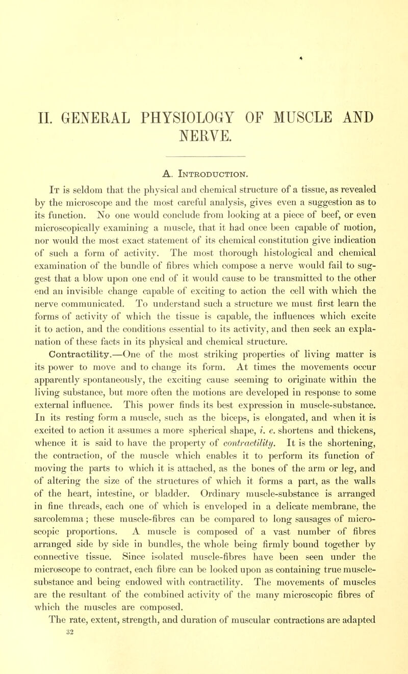 * II. GENERAL PHYSIOLOGY OF MUSCLE AND NERVE. A. Introduction. It is seldom that the physical and chemical structure of a tissue, as revealed by the microscope aud the most careful analysis, gives even a suggestion as to its function. No one would conclude from looking at a piece of beef, or even microscopically examining a muscle, that it had once been capable of motion, nor would the most exact statement of its chemical constitution give indication of such a form of activity. The most thorough histological and chemical examination of the bundle of fibres which compose a nerve would fail to sug- gest that a blow upon one end of it would cause to be transmitted to the other end an invisible change capable of exciting to action the cell with which the nerve communicated. To understand such a structure we must first learn the forms of activity of which the tissue is capable, the influences which excite it to action, and the conditions essential to its activity, and then seek an expla- nation of these facts in its physical and chemical structure. Contractility.—One of the most striking properties of living matter is its power to move and to change its form. At times the movements occur apparently spontaneously, the exciting cause seeming to originate within the living substance, but more often the motions are developed in response to some external influence. This power finds its best expression in muscle-substance. In its resting form a muscle, such as the biceps, is elongated, and when it is excited to action it assumes a more spherical shape, i. e. shortens and thickens, whence it is said to have the proj)erty of contraetility. It is the shortening, the contraction, of the muscle which enables it to perform its function of moving the parts to which it is attached, as the bones of the arm or leg, and of altering the size of the structures of which it forms a part, as the walls of the heart, intestine, or bladder. Ordinary muscle-substance is arranged in fine threads, each one of which is enveloped in a delicate membrane, the sarcolemma; these muscle-fibres can be compared to long sausages of micro- scopic proportions. A muscle is composed of a vast number of fibres arranged side by side in bundles, the whole being firmly bound together by connective tissue. Since isolated muscle-fibres have been seen under the microscope to contract, each fibre can be looked upon as containing true muscle- substance and being endowed with contractility. The movements of muscles are the resultant of the combined activity of the many microscopic fibres of which the muscles are composed. The rate, extent, strength, and duration of muscular contractions are adapted