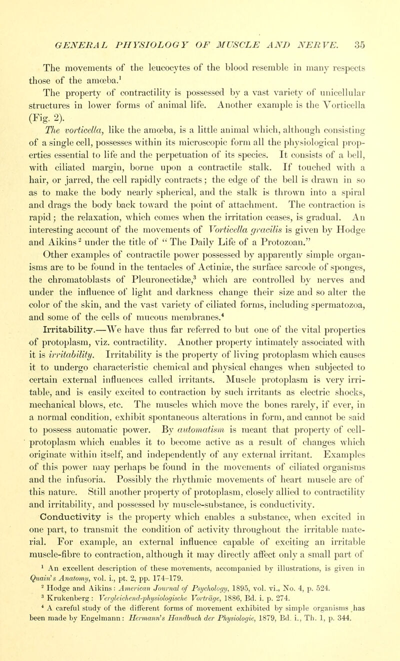 The movements of the leucocytes of the blood resemble in many respects those of the amoeba.1 The property of contractility is possessed by a vast variety of unicellular structures in lower forms of animal life. Another example is the Vorticella (Fig. 2). The vorticella, like the amoeba, is a little animal which, although consisting of a single cell, possesses within its microscopic form all the physiological prop- erties essential to life and the perpetuation of its species. It consists of a bell, with ciliated margin, borne upon a contractile stalk. If touched with a hair, or jarred, the cell rapidly contracts; the edge of the bell is drawn in so as to make the body nearly spherical, and the stalk is thrown into a spiral and drags the body back toward the point of attachment. The contraction is rapid; the relaxation, which comes when the irritation ceases, is gradual. An interesting account of the movements of Vorticella gracilis is given by Hodge and Aikins3 under the title of  The Daily Life of a Protozoan. Other examples of contractile power possessed by apparently simple organ- isms are to be found in the tentacles of Actinias, the surface sarcode of sponges, the chromatoblasts of Pleuronectidse,3 which are controlled by nerves and under the influence of light and darkness change their size and so alter the color of the skin, and the vast variety of ciliated forms, including spermatozoa, and some of the cells of mucous membranes.4 Irritability.—We have thus far referred to but one of the vital properties of protoplasm, viz. contractility. Another property intimately associated with it is irritability. Irritability is the property of living protoplasm which causes it to undergo characteristic chemical and physical changes when subjected to certain external influences called irritants. Muscle protoplasm is very irri- table, and is easily excited to contraction by such irritants as electric shocks, mechanical blows, etc. The muscles which move the bones rarely, if ever, in a normal condition, exhibit spontaneous alterations in form, and cannot be said to possess automatic power. By automatism is meant that property of cell- protoplasm which enables it to become active as a result of changes which originate within itself, and independently of any external irritant. Examples of this power may perhaps be found in the movements of ciliated organisms and the infusoria. Possibly the rhythmic movements of heart muscle are of this nature. Still another property of protoplasm, closely allied to contractility and irritability, and possessed by muscle-substance, is conductivity. Conductivity is the property which enables a substance, when excited in one part, to transmit the condition of activity throughout the irritable mate- rial. For example, an external influence capable of exciting an irritable muscle-fibre to contraction, although it may directly affect only a small part of 1 An excellent description of these movements, accompanied by illustrations, is given in Quain's Anatomy, vol. i., pt. 2, pp. 174-179. 2 Hodge and Aikins: American Journal of Psychology, 1895, vol. vi., No. 4, p. 524. 3 Krukenberg: Vergleichend-physiologische Vortrage, 1886, Ed. i. p. 274. 4 A careful study of the different forms of movement exhibited by simple organisms has been made by Engelmann: Hermann's Handbuch der Physiologic, 1879, Bd. i., Th. 1, p. 344.