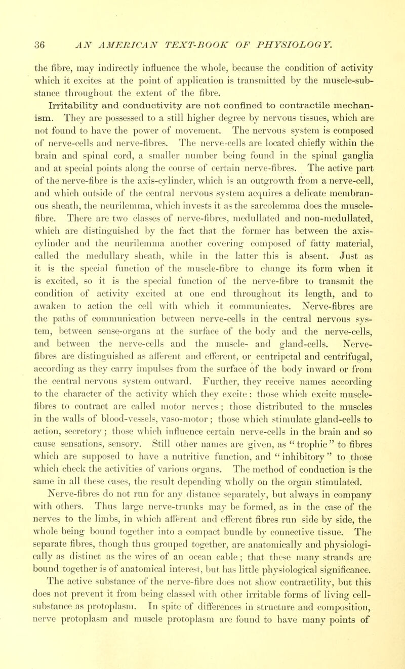 the fibre, may indirectly influence the whole, because the condition of activity which it excites at the point of application is transmitted by the muscle-sub- stance throughout the extent of the fibre. Irritability and conductivity are not confined to contractile mechan- ism. They are possessed to a still higher degree by nervous tissues, which are not found to have the power of movement. The nervous system is composed of nerve-cells and nerve-fibres. The nerve-cells are located chiefly within the brain and spinal cord, a smaller number being found in the spinal ganglia and at special points along the course of certain nerve-fibres. The active part of the nerve-fibre is the axis-cylinder, which is an outgrowth from a nerve-cell, and which outside of the central nervous system acquires a delicate membran- ous sheath, the neurilemma, which invests it as the sarcolerama does the muscle- fibre. There are two classes of nerve-fibres, medullated and non-medullated, which are distinguished by the fact that the former has between the axis- cylinder and the neurilemma another covering composed of fatty material, called the medullary sheath, while in the latter this is absent. Just as it is the special function of the muscle-fibre to change its form when it is excited, so it is the special function of the nerve-fibre to transmit the condition of activity excited at one end throughout its length, and to awaken to action the cell with which it communicates. Nerve-fibres are the paths of communication between nerve-cells in the central nervous sys- tem, between sense-organs at the surface of the body and the nerve-cells, and between the nerve-cells aud the muscle- and gland-cells. Nerve- fibres are distinguished as afferent and efferent, or centripetal and centrifugal, according as they carry impulses from the surface of the body inward or from the central nervous system outward. Further, they receive names according to the character of the activity which they excite : those which excite muscle- fibres to contract are called motor nerves; those distributed to the muscles in the walls of blood-vessels, vaso-motor; those which stimulate gland-cells to action, secretory; those which influence certain nerve-cells in the brain and so cause sensations, sensory. Still other names are given, as  trophic  to fibres which are supposed to have a nutritive function, and inhibitory to those which check the activities of various organs. The method of conduction is the same in all these cases, the result depending wholly on the organ stimulated. Nerve-fibres do not run for any distauce separately, but always in company with others. Thus large nerve-trunks may be formed, as in the case of the nerves to the limbs, in which afferent and efferent fibres run side by side, the whole being bound together into a compact bundle by connective tissue. The separate fibres, though thus groujied together, are anatomically and physiologi- cally as distinct as the wires of an ocean cable; that these many strands are bound together is of anatomical interest, but has little physiological significance. The active substance of the nerve-fibre does not show contractility, but this does not prevent it from being classed with other irritable forms of living cell- substance as protoplasm. In spite of differences in structure and composition, nerve protoplasm and muscle protoplasm are found to have many points of