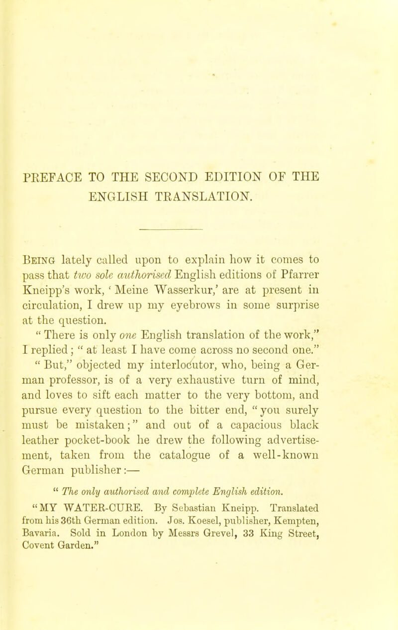 PEEFACE TO THE SECOND EDITION OF THE ENGLISH TRANSLATION. Being lately called upon to explain how it comes to pass that Uoo sole authorised English editions of Pfarrer Kneipp's work, ' Meine Wasserkur,' are at present in circulation, I drew up my eyebrows in some surprise at the question.  There is only one English translation of the work, I replied;  at least I have come across no second one.  But, objected my interlocutor, who, being a Ger- man professor, is of a very exhaustive turn of mind, and loves to sift each matter to the very bottom, and pursue every question to the bitter end,  you surely must be mistaken; and out of a capacious black leather pocket-book he drew the following advertise- ment, taken from the catalogue of a well-known German publisher:—  The only authorised and complete English edition. MY WATER-CURE. By Sebastian Kneipp. Translated from his 36th German edition. Jos. Koesel, publisher, Kempten, Bavaria. Sold in London by Messrs Grevel, 33 King Street, Covent Garden.