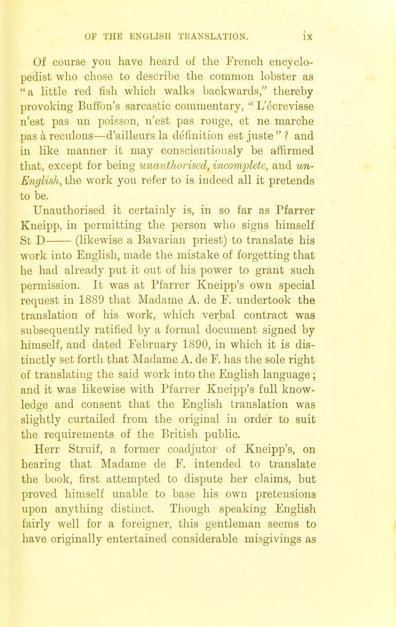 Of course you have heard of the French encyclo- pedist who chose to describe the common lobster as a little red fish which walks backwards, thereby provoking Bufibn's sarcastic commentary,  L'ecrevisse n'est pas un poisson, n'est pas rouge, et ne marche pas a reculons—d'ailleurs la ddfinition est juste  ? and in like manner it may conscientiously be affirmed that, except for being unauthorised, incomplete, and un- English, the work you refer to is indeed all it pretends to be. Unauthorised it certainly is, in so far as Pfarrer Kneipp, in permitting the person who signs himself St D (likewise a Bavarian priest) to translate his work into English, made the mistake of forgetting that he had already put it out of his power to grant such permission. It was at Pfarrer Kneipp's own special request in 1889 that Madame A. de F. undertook the translation of his work, which verbal contract was subsequently ratified by a formal document signed by himself, and dated February 1890, in which it is dis- tinctly set forth that Madame A. de F. has the sole right of translating the said work into the English language; and it was likewise with Pfarrer Kneipp's full know- ledge and consent that the English translation was slightly curtailed from the original in order to suit the requirements of the British public. Herr Struif, a former coadjutor of Kneipp's, on hearing that Madame de F. intended to translate the book, first attempted to dispute her claims, but proved himself unable to base his own pretensions upon anything distinct. Though speaking English fairly well for a foreigner, this gentleman seems to have originally entertained considerable misgivings as