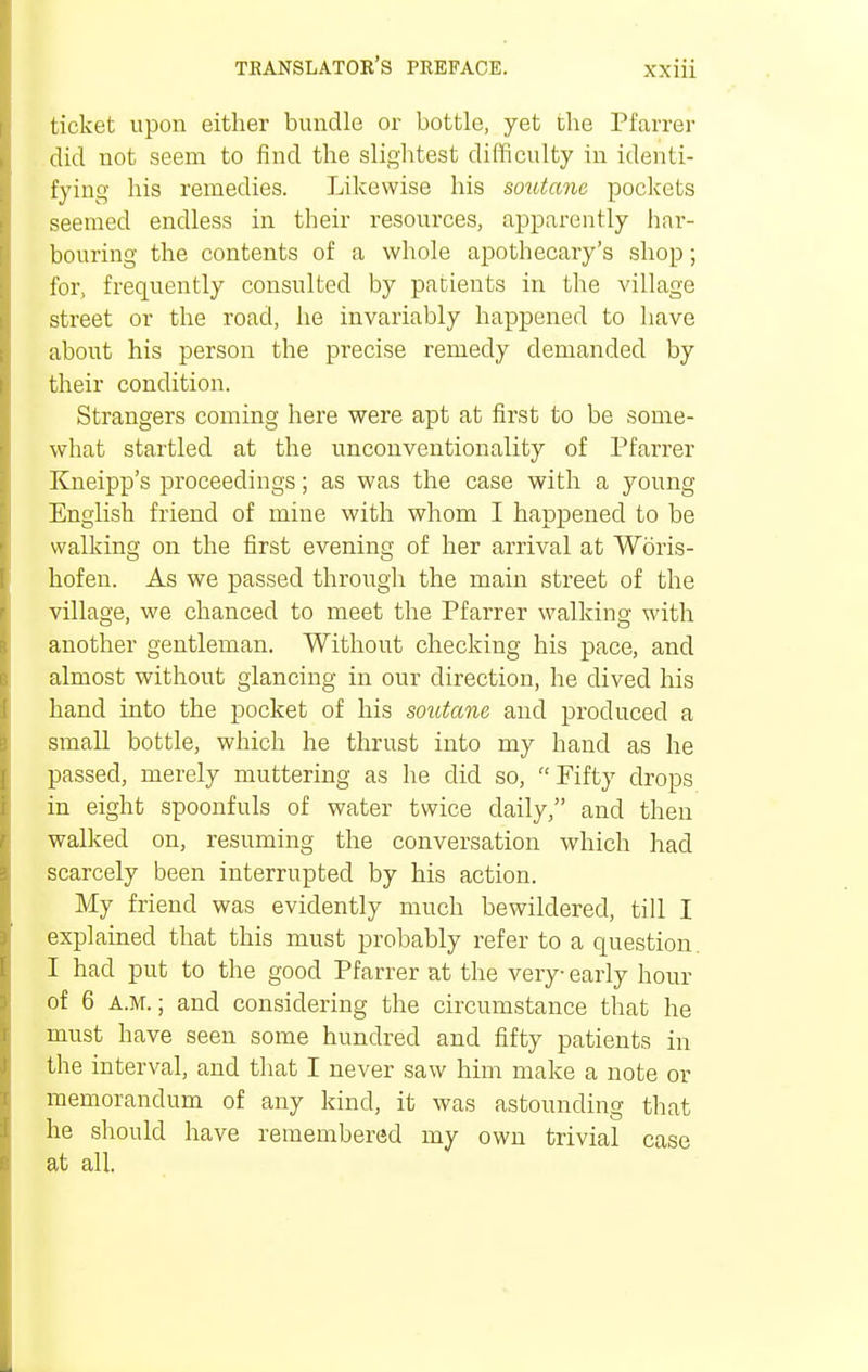 ticket upon either bundle or bottle, yet the Pfarrer did not seem to find the slightest difficulty in identi- fying his remedies. Likewise his soutane pockets seemed endless in their resources, apparently har- bouring the contents of a whole apothecary's shop; for, frequently consulted by patients in the village street or the road, he invariably happened to have about his person the precise remedy demanded by their condition. Strangers coming here were apt at first to be some- what startled at the unconventionality of Pfarrer Kneipp's proceedings; as was the case with a young English friend of mine with whom I happened to be walking on the first evening of her arrival at Woris- hofen. As we passed through the main street of the village, we chanced to meet the Pfarrer walking with another gentleman. Without checking his pace, and almost without glancing in our direction, he dived his hand into the pocket of his soutane and produced a small bottle, which he thrust into my hand as he passed, merely muttering as he did so, Fifty drops in eight spoonfuls of water twice daily, and then walked on, resuming the conversation which had scarcely been interrupted by his action. My friend was evidently much bewildered, till I explained that this must probably refer to a question. I had put to the good Pfarrer at the very- early hour of 6 a.m.; and considering the circumstance that he must have seen some hundred and fifty patients in the interval, and that I never saw him make a note or memorandum of any kind, it was astounding that he should have remembered my own trivial case at all.