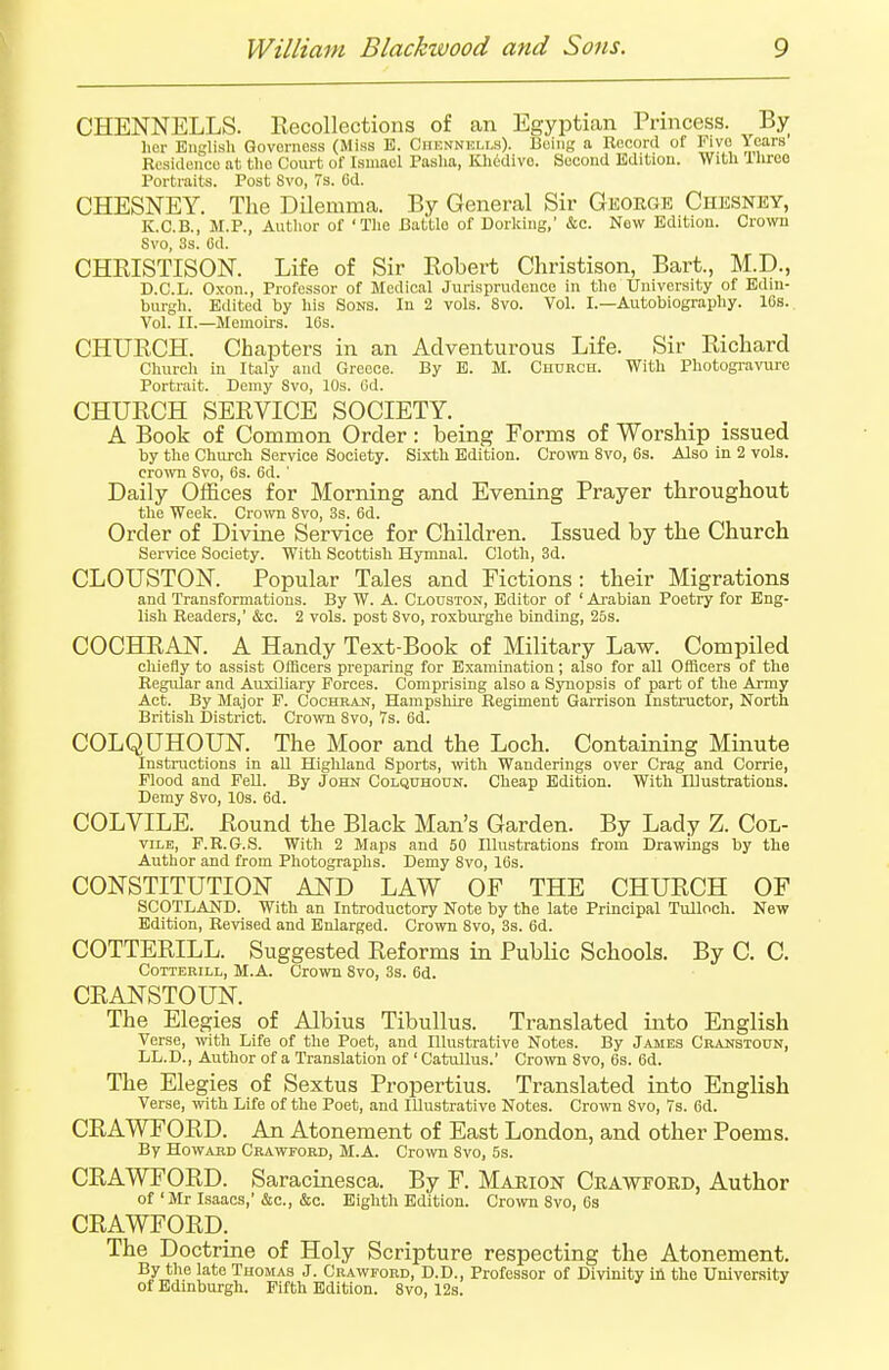 CHENNELLS. Recollections of an Egyptian Princess. By her English Qovorness (Miss E. Ohbnnells). Being a Record of Five lears Residenco at the Court of Ismaol Pasha, Khedive. Second Edition. With llirce Portraits. Post 8vo, 7s. 6d. CHESNEY. The Dilemma. By General Sir George Chesney, K.C.B., M.P., Author of 'The Cattle of Dorking,' &c. New Edition. Crown 8vo, 3s. 6d. CHRISTISON. Life of Sir Robert Christison, Bart., M.D., D.C.L. Oxon., Professor of Medical Jurisprudence in the University of Edin- burgh. Edited by his Sons. In 2 vols. 8vo. Vol. I.—Autobiography. 16s. Vol. II.—Memoirs. 16s. CHURCH. Chapters in an Adventurous Life. Sir Richard Church in Italy and Greece. By E. M. Church. With Photogravure Portrait. Demy Svo, 10s. Od. CHURCH SERVICE SOCIETY. A Book of Common Order: being Forms of Worship issued by the Church Service Society. Sixth Edition. Crown 8vo, 6s. Also in 2 vols, crown Svo, 6s. 6d. ' Daily Offices for Morning and Evening Prayer throughout the Week. Crown Svo, 3s. 6d. Order of Divine Service for Children. Issued by the Church Service Society. With Scottish Hymnal. Cloth, 3d. CLOUSTON. Popular Tales and Fictions: their Migrations and Transformations. By W. A. Clouston, Editor of ' Arabian Poetry for Eng- lish Readers,' &c. 2 vols, post Svo, roxburghe binding, 25s. COCHRAN. A Handy Text-Book of Military Law. Compiled chiefly to assist Officers preparing for Examination; also for all Officers of the Regular and Auxiliary Forces. Comprising also a Synopsis of part of the Army Act. By Major F. Cochran, Hampshire Regiment Garrison Instructor, North British District. Crown 8vo, 7s. 6d. COLQUHOUlSr. The Moor and the Loch. Containing Minute Instructions in all Highland Sports, with Wanderings over Crag and Corrie, Flood and Fell. By John Colquhoun. Cheap Edition. With Illustrations. Demy 8vo, 10s. 6d. COLVILE. Round the Black Man's Garden. By Lady Z. Col- vile, F.R.G.S. With 2 Maps and 50 Dlustrations from Drawings by the Author and from Photographs. Demy 8vo, 16s. CONSTITUTION AND LAW OF THE CHURCH OF SCOTLAND. With an Introductory Note by the late Principal Tulloch. New Edition, Revised and Enlarged. Crown 8vo, 3s. 6d. COTTERILL. Suggested Reforms in Public Schools. By C. C. Cotterill, M.A. Crown Svo, 3s. 6d. CRANSTOUN. The Elegies of Albius Tibullus. Translated into English Verse, with Life of the Poet, and Illustrative Notes. By James Craustoun, LL.D., Author of a Translation of ' Catullus.' Crown Svo, 6s. 6d. The Elegies of Sextus Propertius. Translated into English Verse, with Life of the Poet, and Illustrative Notes. Crown 8vo, 7s. 6d. CRAWFORD. An Atonement of East London, and other Poems. By Howard Crawford, M.A. Crown Svo, 5s. CRAWFORD. Saracinesca. By F. Marion Crawford, Author of'Mr Isaacs,'&c, &c. Eighth Edition. Crown Svo, 6s CRAWFORD. The Doctrine of Holy Scripture respecting the Atonement. By the late Thomas J. Crawford, D.D., Professor of Divinity in the University of Edinburgh. Fifth Edition. 8vo, 12s.