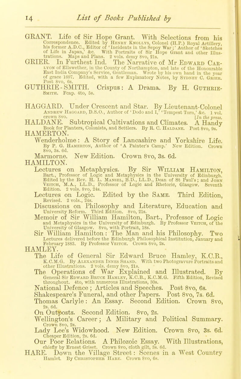 GRANT. Life of Sir Hope Grant. With Selections from his Correspondence. Edited by Henhy Knollys, Colonel (H.P.) Royal Artillery his former A.D.C., Editor of ' Incidents in the Sepoy War ;' Author of 'Sketches of Life in Japan,' &c. With Portraits of Sir Hope Grant and other Illus- trations. Maps and Plans. 2 vols, demy 8vo, 21s. GRIER. In Furthest Ind. The Narrative of Mr Edward Car- lyon of Ellswether, in the County of Northampton, and late of the Honourable East India Company's Service, Gentleman. Wrote by his own hand in the year of grace 1697. Edited, with a few Explanatory Notes, by Sydney C. Gbjek. Post 8vo, 6s. GUTHRIE-SMITH. Crispus: A Drama. By H. Guthrie- Smith. Fcap. 4to, 5s. HAGGARD. Under Crescent and Star. By Lieutenant-Colonel Andrew Haggard, D.S.O., Author of 'Dodo and I,' 'Tempest Torn,' &c. 1 vol. crown Svo. [jft the press. HALDANE. Subtropical Cultivations and Climates. A Handy Book for Planters, Colonists, and Settlers. By R. C. Haldane. Post 8vo, 9s. HAMERTON. Wenderholme: A Story of Lancashire and Yorkshire Life. By P. G. Hamerton, Author of 'A Painter's Camp.' New Edition. Crown 8vo, 3s. 6d. Marmorne. New Edition. Crown 8vo, 3s. 6d. HAMILTON. Lectures on Metaphysics. By Sir William Hamilton, Bart., Professor of Logic and Metaphysics in the University of Edinburgh. Edited by the Rev. H. L. Mansel, B.D., LL.D., Dean of St Paul's; and John Veitch, M.A., LL.D., Professor of Logic and Rhetoric, Glasgow. Seventh Edition. 2 vols. 8vo, 24s. Lectures on Logic. Edited by the Same. Third Edition, Revised. 2 vols., 24s. Discussions on Philosophy and Literature, Education and University Reform. Third Edition. 8vo, 21s. Memoir of Sir William Hamilton, Bart., Professor of Logic and Metaphysics in the University of Edinburgh. By Professor Veitch, of the University of Glasgow. 8vo, with Portrait, 18s. Sir William Hamilton: The Man and his Philosophy. Two Lectures delivered before the Edinburgh Philosophical Institution, January and February 1883. By Professor Veitch. Crown Svo, 2s. HAMLEY. The Life of General Sir Edward Bruce Hamley, K.C.B., K.C.M.G. By Alexander Innes Shand. With two Photogravure Portraits and other Illustrations. 2 vols, demy Svo, 21s. The Operations of War Explained and Illustrated. By General Sir Edward Bruce Hamley, K.C.B., K.C.M.G. Fifth Edition, Revised throughout. 4to, with numerous Illustrations, 30s. National Defence ; Articles and Speeches. Post 8vo, 6s. Shakespeare's Funeral, and other Papers. Post 8vo, 7s. 6d. Thomas Carlyle : An Essay. Second Edition. Crown 8vo, 2s. 6d. On Outposts. Second Edition. 8vo, 2s. Wellington's Career; A Military and Political Summary. Crown 8vo, 2s. Lady Lee's Widowhood. New Edition. Crown 8vo, 3s. 6d. Cheaper Edition, 2s. 6d. Our Poor Relations. A Philozoic Essay. With Illustrations, chiefly by Ernest Griset. Crown Svo, cloth gilt, 3s. 6d. HARE. Down the Village Street: Scenes in a West Country Hamlet. By Christopher Hare. Crown Svo, 6s.