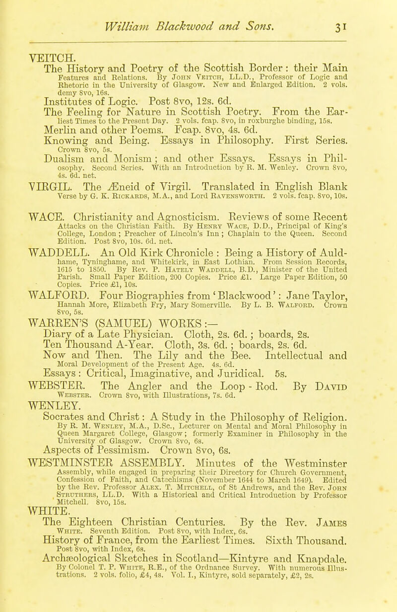 VEITCH. The History and Poetry of the Scottish Border: their Main Features and Relations. By John Veitch, LL.D., Professor of Logic and Rhetoric in the Univorsity of Glasgow. New and Enlarged Edition. 2 vols, domy Svo, 16s. Institutes of Logic. Post 8vo, 12s. 6d. The Feeling for Nature in Scottish Poetry. From the Ear- liest Times to the Presont Day. 2 vols. fcap. 8vo, in roxburghe binding, 15s. Merlin and other Poems. Fcap. 8vo, 4s. 6d. Knowing and Being. Essays in Philosophy. First Series. Crown 8vo, 5s. Dualism and Monism ; and other Essays. Essays in Phil- osophy. Second Series. With an Introduction by R. M. Wenley. Crown Svo, 4s. 6d. net. VIRGIL. The ^Eneid of Virgil. Translated in English Blank Verse by G. K. Rickards, M.A., and Lord Ravensworth. 2 vols. fcap. Svo, 10s. WACE. Christianity and Agnosticism. Reviews of some Recent Attacks on the Christian Faith. By Henry Wace, D.D., Principal of King's College, London; Preacher of Lincoln's Inn; Chaplain to the Queen. Second Edition. Post 8vo, 10s. 6d. net. WADDELL. An Old Kirk Chronicle : Being a History of Auld- harae, Tyninghame, and Whitekirk, in East Lothian. From Session Records, 1615 to 1S50. By Rev. P. Hatelv Wad-dell, B.D., Minister of the United Parish. Small Paper Edition, 200 Copies. Price £1. Large Paper Edition, 50 Copies. Price £1, 10s. WALFORD. Four Biographies from ' Blackwood': Jane Taylor, Hannah More, Elizabeth Fry, Mary Somervllle. By L. B. Walford. Crown 8vo, 5s. WARREN'S (SAMUEL) WORKS:— Diary of a Late Physician. Cloth, 2s. 6d.; boards, 2s. Ten Thousand A-Year. Cloth, 3s. 6d. : boards, 2s. 6d. Now and Then. The Lily and the Bee. Intellectual and Moral Development of the Present Age. 4s. 6d. Essays : Critical, Imaginative, and Juridical. 5s. WEBSTER. The Angler and the Loop - Rod. By David Webster. Crown 8vo, with Illustrations, 7s. 6d. WENLEY. Socrates and Christ: A Study in the Philosophy of Religion. By R. M. Wenley, M.A., D.Sc, Lecturer on Mental and Moral Philosophy in Queen Margaret College, Glasgow; formerly Examiner in Philosophy in the University of Glasgow. Crown 8vo, 6s. Aspects of Pessimism. Crown 8vo, 6s. WESTMINSTER ASSEMBLY. Minutes of the Westminster Assembly, while engaged in preparing their Directory for Church Government, Confession of Faith, and Catechisms (November 1644 to March 1649). Edited by the Rev. Professor Alex. T. Mitchell, of St Andrews, and the Rev. John Struthers, LL.D. With a Historical and Critical Introduction by Professor Mitchell. Svo, 15s. WHITE. The Eighteen Christian Centuries. By the Rev. James White. Seventh Edition. Post 8vo, with Index,. 6s. History of France, from the Earliest Times. Sixth Thousand. Post 8vo, with Index, 6s. ArchEeological Sketches in Scotland—Kintyre and Knapdale. By Colonel T. P. White, R.E., of the Ordnance Survey. With numerous Illus- trations. 2 vols, folio, £4, 4s. Vol. I., Kintyre, sold separately, £2, 2s.