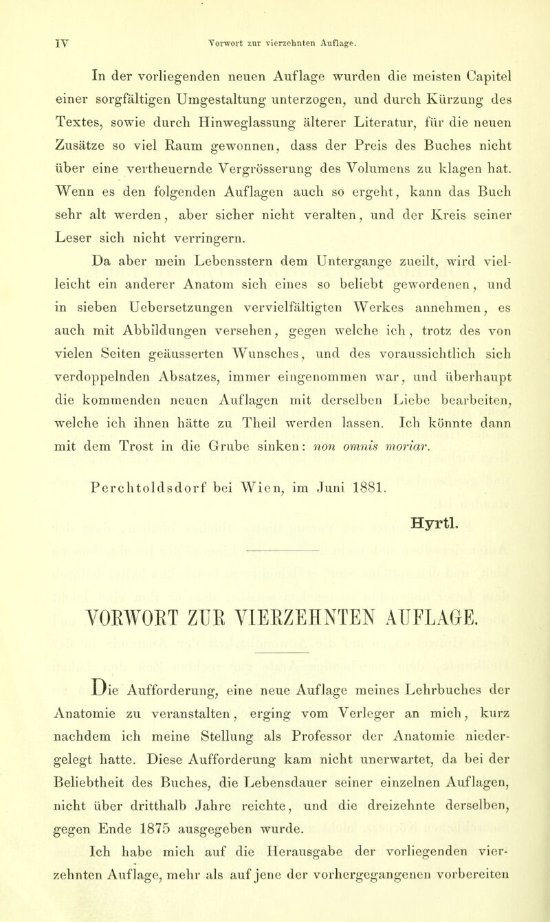 In der vorliegenden neuen Auflage wurden die meisten Capitel einer sorgfältigen Umgestaltung unterzogen, und durch Kürzung des Textes, sowie durch Hinweglassung älterer Literatur, für die neuen Zusätze so viel Raum gewonnen, dass der Preis des Buches nicht über eine vertheuernde Vergrösserung des Volumens zu klagen hat. Wenn es den folgenden Auflagen auch so ergeht, kann das Buch sehr alt werden, aber sicher nicht veralten, und der Kreis seiner Leser sich nicht verringern. Da aber mein Lebensstern dem Untergange zueilt, wird viel- leicht ein anderer Anatom sich eines so beliebt gewordenen, und in sieben Uebersetzungen vervielfältigten Werkes annehmen, es auch mit Abbildungen versehen, gegen welche ich, trotz des von vielen Seiten geäusserten Wunsches, und des voraussichtlich sich verdoppelnden Absatzes, immer eingenommen war, und überhaupt die kommenden neuen Auflagen mit derselben Liebe bearbeiten, welche ich ihnen hätte zu Theil werden lassen. Ich könnte dann mit dem Trost in die Grube sinken: non omnis moriar. Perchtoldsdorf bei Wien, im Juni 1881. Hyrtl. VOEWOKT ZTJE VIERZEHNTEN AUFLAGE. Die Aufforderung, eine neue Auflage meines Lehrbuches der Anatomie zu veranstalten, erging vom Verleger an mich, kurz nachdem ich meine Stellung als Professor der Anatomie nieder- gelegt hatte. Diese Aufforderung kam nicht unerwartet, da bei der Beliebtheit des Buches, die Lebensdauer seiner einzelnen Auflagen, nicht über dritthalb Jahre reichte, und die dreizehnte derselben, gegen Ende 1875 ausgegeben wurde. Ich habe mich auf die Herausgabe der vorliegenden vier- zehnten Auflage, mehr als auf jene der vorhergegangenen vorbereiten