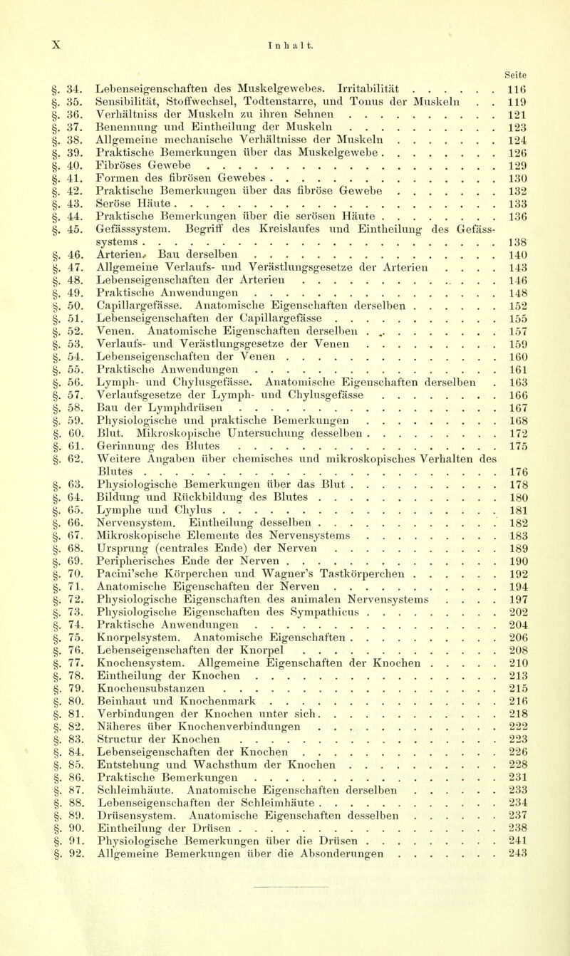 Seite §. 34. Lebenseigenschaften des Muskelgewebes. Irritabilität 116 §. 35. Sensibilität, Stoffwechsel, Todtenstarre, und Tonus der Muskeln . . 119 §. 36. Verhältniss der Muskeln zu ihren Sehnen 121 §. 37. Benennung und Eintheilung der Muskeln 123 §. 38. Allgemeine mechanische Verhältnisse der Muskeln 124 §. 39. Praktische Bemerkungen über das Muskelgewebe 126 §. 40. Fibröses Gewebe 129 §. 41. Formen des fibrösen Gewebes 130 §. 42. Praktische Bemerkungen über das fibröse Gewebe 132 §. 43. Seröse Häute 133 §. 44. Praktische Bemerkungen über die serösen Häute 136 §. 45. Gefässsystem. Begriff des Kreislaufes und Eintheilung des Gefäss- systems 138 §. 46. Arterien.. Bau derselben 140 §. 47. Allgemeine Verlaufs- und Verästlungsgesetze der Arterien .... 143 §. 48. Lebenseigenschaften der Arterien 146 §. 49. Praktische Anwendungen 148 §. 50. Capillargefässe. Anatomische Eigenschaften derselben 152 §. 51. Lebenseigenschaften der Capillargefässe 155 §. 52. Venen. Anatomische Eigenschaften derselben . .„ 157 §. 53. Verlaufs- und Verästlungsgesetze der Venen 159 §. 54. Lebenseigenschaften der Venen 160 §. 55. Praktische Anwendungen 161 §. 56. Lymph- und Chylusgefässe. Anatomische Eigenschaften derselben . 163 §. 57. Verlaufsgesetze der Lymph- und Chylusgefässe 166 §. 58. Bau der Lymphdrüsen 167 §. 59. Physiologische und praktische Bemerkungen 168 §. 60. Blut. Mikroskopische Untersuchung desselben 172 §. 61. Gerinnung des Blutes 175 §. 62. Weitere Angaben über chemisches und mikroskopisches Verhalten des Blutes 176 §. 63. Physiologische Bemerkungen über das Blut 178 §. 64. Bildung und Rückbildung des Blutes 180 §. 65. Lymphe und Chylus 181 §. 66. Nervensystem. Eintheilung desselben 182 §. 67. Mikroskopische Elemente des Nervensystems 183 §. 68. Ursprung (centrales Ende) der Nerven 189 §. 69. Peripherisches Ende der Nerven 190 §. 70. Pacini'sche Körperchen und Wagner's Tastkörperchen 192 §. 71. Anatomische Eigenschaften der Nerven 194 §. 72. Physiologische Eigenschaften des animalen Nervensystems .... 197 §. 73. Physiologische Eigenschaften des Sympathicus 202 §. 74. Praktische Anwendungen 204 §. 75. Knorpelsystem. Anatomische Eigenschaften 206 §. 76. Lebenseigenschaften der Knorpel 208 §. 77. Knochensystem. Allgemeine Eigenschaften der Knochen 210 §. 78. Eintheilung der Knochen 213 §. 79. Knochensubstanzen 215 §. 80. Beinhaut und Knochenmark 216 §. 81. Verbindungen der Knochen unter sich 218 §. 82. Näheres über Knochenverbindungen 222 §. 83. Structur der Knochen 223 §. 84. Lebenseigenschaften der Knochen 226 §. 85. Entstehung und Wachsthum der Knochen 228 §. 86. Praktische Bemerkungen 231 §. 87. Schleimhäute. Anatomische Eigenschaften derselben 233 §. 88. Lebenseigenschaften der Schleimhäute 234 §. 89. Drüsensystem. Anatomische Eigenschaften desselben 237 §. 90. Eintheilung der Drüsen 238 §. 91. Physiologische Bemerkungen über die Drüsen 241 §. 92. Allgemeine Bemerkungen über die Absonderungen 243