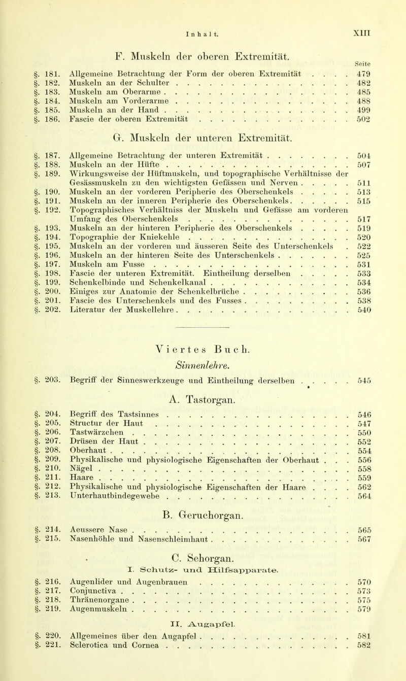 F. Muskeln der oberen Extremität. Seite §. 181. Allgemeine Betrachtung- der Form der oberen Extremität .... 479 §. 182. Muskeln an der Schulter 482 §. 183. Muskeln am Oberarme 485 §. 184. Muskeln am Vorderarme 488 §. 185. Muskeln an der Hand 499 §. 186. Fascie der oberen Extremität 502 Gr. Muskeln der unteren Extremität. §. 187. Allgemeine Betrachtung der unteren Extremität 504 §. 188. Muskeln an der Hüfte 507 §. 189. Wirkungsweise der Hüftmuskeln, und topographische Verhältnisse der Gesässmuskeln zu den wichtigsten Gefässen und Nerven 511 §. 190. Muskeln an der vorderen Peripherie des Oberschenkels 513 §. 191. Muskeln an der inneren Peripherie des Oberschenkels 515 §. 192. Topographisches Verhältniss der Muskeln und Gefässe am vorderen Umfang des Oberschenkels 517 §. 193. Muskeln an der hinteren Peripherie des Oberschenkels 519 §. 194. Topographie der Kniekehle 520 §. 195. Muskeln an der vorderen und äusseren Seite des Unterschenkels . 522 §. 196. Muskeln an der hinteren Seite des Unterschenkels 525 §. 197. Muskeln am Fusse 531 §. 198. Fascie der unteren Extremität. Eintheilung derselben 533 §. 199. Schenkelbinde und Schenkelkanal 534 §. 200. Einiges zur Anatomie der Schenkelbrüche 536 §. 201. Fascie des Unterschenkels und des Fusses 538 §. 202. Literatur der Muskellehre 540 Viertes Buch. Sinnenlehre. §. 203. Begriff der Sinneswerkzeuge und Eintheilung derselben . . . . . 545 A. Tastorgan. §. 204. Begriff des Tastsinnes 546 §. 205. Structur der Haut 547 §. 206. Tastwärzchen 550 §. 207. Drüsen der Haut 552 §. 208. Oberhaut 554 §. 209. Physikalische und physiologische Eigenschaften der Oberhaut . . . 556 §. 210. Nägel 558 §. 211. Haare 559 §. 212. Physikalische und physiologische Eigenschaften der Haare .... 562 §. 213. Unterhautbindegewebe 564 B. Geruchorgan. §. 214. Aeussere Nase 565 §. 215. Nasenhöhle und Nasenschleimhaut 567 C. Sehorgan. I. Schlitz- und. Hilfsapparate. §. 216. Augenlider und Augenbrauen 570 §. 217. Conjunctiva 573 §. 218. Thränenorgane 575 §. 219. Augenmuskeln 579 II. Augapfel. §. 220. Allgemeines über den Augapfel 581 §. 221. Sclerotica und Cornea 582