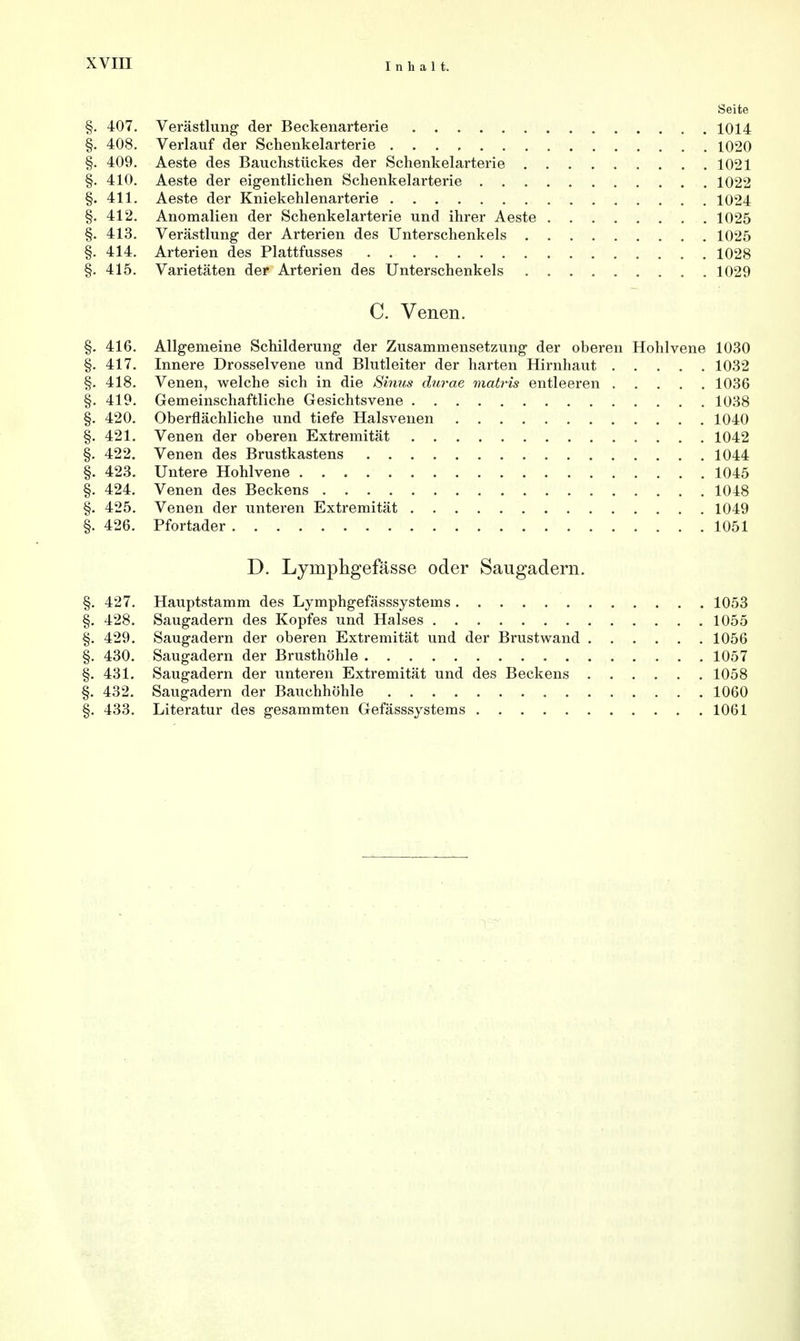 Seite §. 407. Verästlung der Beckenarterie 1014 §. 408. Verlauf der Schenkelarterie 1020 §. 409. Aeste des Bauchstückes der Schenkelarterie 1021 §. 410. Aeste der eigentlichen Schenkelarterie 1022 §. 411. Aeste der Kniekehlenarterie 1024 §. 412. Anomalien der Schenkelarterie und ihrer Aeste 1025 §. 413. Verästlung der Arterien des Unterschenkels 1025 §. 414. Arterien des Plattfusses 1028 §. 415. Varietäten der Arterien des Unterschenkels 1029 C. Venen. §. 416. Allgemeine Schilderung der Zusammensetzung der oberen Hohlvene 1030 §. 417. Innere Drosselvene und Blutleiter der harten Hirnhaut 1032 §. 418. Venen, welche sich in die Sinus durae matris entleeren 1036 §. 419. Gemeinschaftliche Gesichtsvene 1038 §. 420. Oberflächliche und tiefe Halsvenen 1040 §. 421. Venen der oberen Extremität 1042 §. 422. Venen des Brustkastens 1044 §. 423. Untere Hohlvene 1045 §. 424. Venen des Beckens 1048 §. 425. Venen der unteren Extremität 1049 §. 426. Pfortader 1051 D. Lyniphgefässe oder Saugadern. §. 427. Hauptstamm des Lymphgefässsystems 1053 §. 428. Saugadern des Kopfes und Halses 1055 §. 429. Saugadern der oberen Extremität und der Brustwand 1056 §. 430. Saugadern der Brusthöhle 1057 §. 431. Saugadern der unteren Extremität und des Beckens 1058 §. 432. Saugadern der Bauchhöhle 1060 §. 433. Literatur des gesammten Gefässsystems 1061