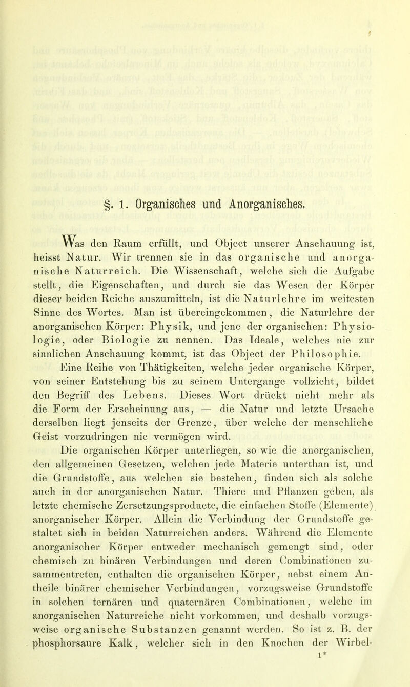 §. 1. Organisches und Anorganisches. Was den Raum erfüllt, und Object unserer Anschauung ist? heisst Natur. Wir trennen sie in das organische und anorga- nische Naturreich. Die Wissenschaft, welche sich die Aufgabe stellt, die Eigenschaften, und durch sie das Wesen der Körper dieser beiden Reiche auszumitteln, ist die Naturlehre im weitesten Sinne des Wortes. Man ist übereingekommen, die Naturlehre der anorganischen Körper: Physik, und jene der organischen: Physio- logie, oder Biologie zu nennen. Das Ideale, welches nie zur sinnlichen Anschauung kommt, ist das Object der Philosophie. Eine Reihe von Thätigkeiten, welche jeder organische Körper, von seiner Entstehung bis zu seinem Untergange vollzieht, bildet den Begriff des Lebens. Dieses Wort drückt nicht mehr als die Form der Erscheinung aus, — die Natur und letzte Ursache derselben liegt jenseits der Grenze, über welche der menschliche Geist vorzudringen nie vermögen wird. Die organischen Körper unterliegen, so wie die anorganischen, den allgemeinen Gesetzen, welchen jede Materie unterthan ist, und die Grundstoffe, aus welchen sie bestehen, finden sich als solche auch in der anorganischen Natur. Thiere und Pflanzen geben, als letzte chemische Zersetzungsproducte, die einfachen Stoffe (Elemente) anorganischer Körper. Allein die Verbindung der Grundstoffe ge- staltet sich in beiden Naturreichen anders. Während die Elemente anorganischer Körper entweder mechanisch gemengt sind, oder chemisch zu binären Verbindungen und deren Combinationen zu- sammentreten, enthalten die organischen Körper, nebst einem An- theile binärer chemischer Verbindungen, vorzugsweise Grundstoffe in solchen ternären und quaternären Combinationen, welche im anorganischen Naturreiche nicht vorkommen, und deshalb vorzugs- weise organische Substanzen genannt werden. So ist z. B. der phosphorsaure Kalk, welcher sich in den Knochen der Wirbel- 1*