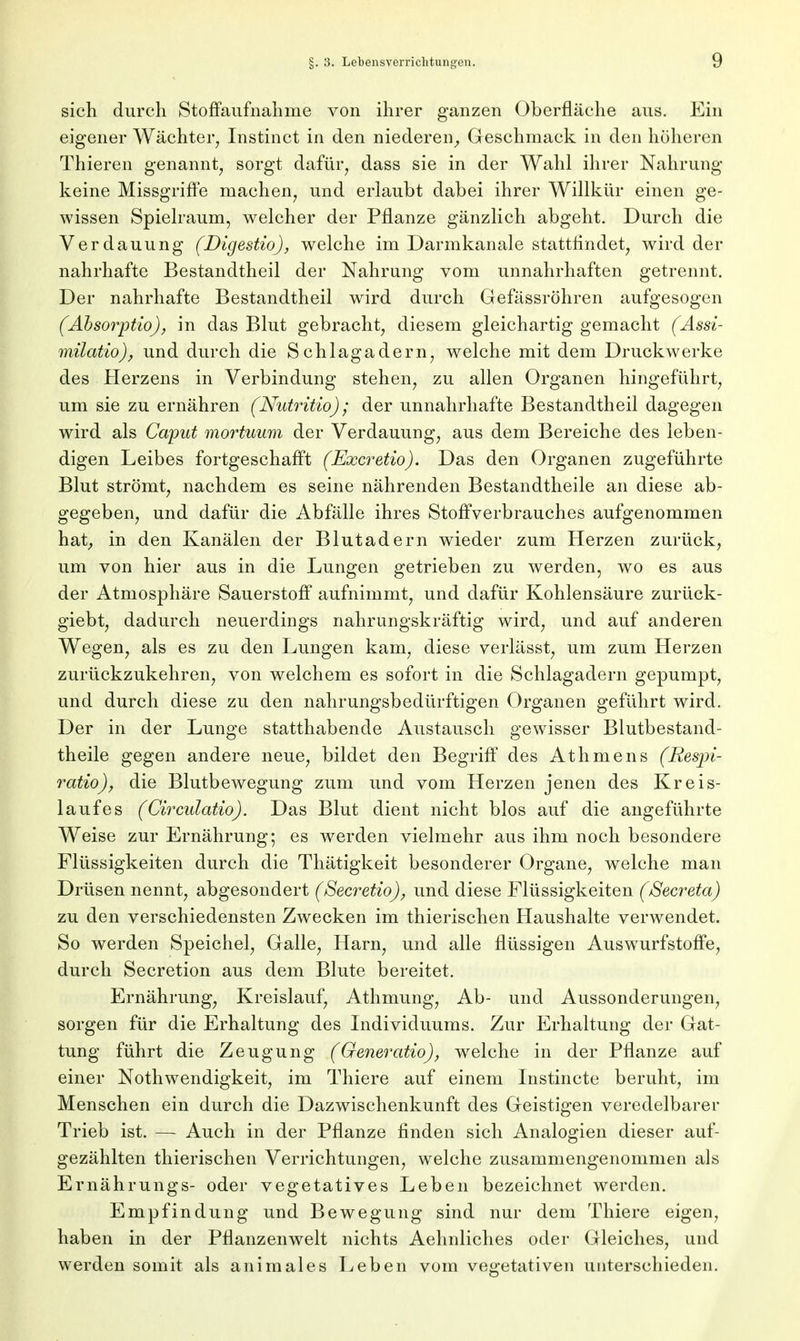 sich durch Stoffaufnahme von ihrer ganzen Oberfläche aus. Ein eigener Wächter, Instinct in den niederen,, Geschmack in den höheren Thieren genannt, sorgt dafür, dass sie in der Wahl ihrer Nahrung keine Missgriffe machen, und erlaubt dabei ihrer Willkür einen ge- wissen Spielraum, welcher der Pflanze gänzlich abgeht. Durch die Verdauung (Digestio), welche im Darmkanale stattfindet, wird der nahrhafte Bestandtheil der Nahrung vom unnahrhaften getrennt. Der nahrhafte Bestandtheil wird durch Gefässröhren aufgesogen (Äbsorptio), in das Blut gebracht, diesem gleichartig gemacht (Assi- milatio), und durch die Schlagadern, welche mit dem Druckwerke des Herzens in Verbindung stehen, zu allen Organen hingeführt, um sie zu ernähren (Nutritio); der unnahrhafte Bestandtheil dagegen wird als Caput mortuum der Verdauung, aus dem Bereiche des leben- digen Leibes fortgeschafft (Excretio). Das den Organen zugeführte Blut strömt, nachdem es seine nährenden Bestandteile an diese ab- gegeben, und dafür die Abfälle ihres Stoffverbrauches aufgenommen hat, in den Kanälen der Blutadern wieder zum Herzen zurück, um von hier aus in die Lungen getrieben zu werden, wo es aus der Atmosphäre Sauerstoff aufnimmt, und dafür Kohlensäure zurück- giebt, dadurch neuerdings nahrungskräftig wird, und auf anderen Wegen, als es zu den Lungen kam, diese verlässt, um zum Herzen zurückzukehren, von welchem es sofort in die Schlagadern gepumpt, und durch diese zu den nahrungsbedürftigen Organen geführt wird. Der in der Lunge statthabende Austausch gewisser Blutbestand- theile gegen andere neue, bildet den Begriff des Athmens (Resjri- ratio), die Blutbewegung zum und vom Herzen jenen des Kreis- laufes (Circulatio). Das Blut dient nicht blos auf die angeführte Weise zur Ernährung; es werden vielmehr aus ihm noch besondere Flüssigkeiten durch die Thätigkeit besonderer Organe, welche man Drüsen nennt, abgesondert (Secretio), und diese Flüssigkeiten (Secreta) zu den verschiedensten Zwecken im thierischen Haushalte verwendet. So werden Speichel, Galle, Harn, und alle flüssigen Auswurfstoffe, durch Secretion aus dem Blute bereitet. Ernährung, Kreislauf, Athmung, Ab- und Aussonderungen, sorgen für die Erhaltung des Individuums. Zur Erhaltung der Gat- tung führt die Zeugung (Generatio), welche in der Pflanze auf einer Nothwendigkeit, im Thiere auf einem Instincte beruht, im Menschen ein durch die Dazwischenkunft des Geistigen veredelbarer Trieb ist. — Auch in der Pflanze finden sich Analogien dieser auf- gezählten thierischen Verrichtungen, welche zusammengenommen als Ernährungs- oder vegetatives Leben bezeichnet werden. Empfindung und Bewegung sind nur dem Thiere eigen, haben in der Pflanzenwelt nichts Aehnliches oder Gleiches, und werden somit als animales Leben vom vegetativen unterschieden.
