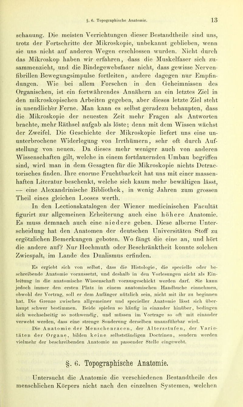 schauung. Die meisten Verrichtungen dieser Bestandtheile sind uns, trotz der Fortschritte der Mikroskopie, unbekannt geblieben, wenn sie uns nicht auf anderen Wegen erschlossen wurden. Nicht durch das Mikroskop haben wir erfahren, dass die Muskelfaser sich zu- sammenzieht, und die Bindegewebsfaser nicht, dass gewisse Nerven- hbrillen Bewegungsimpulse fortleiten, andere dagegen nur Empfin- dungen. Wie bei allem Forschen in den Geheimnissen des Organischen, ist ein fortwährendes Annähern an ein letztes Ziel in den mikroskopischen Arbeiten gegeben, aber dieses letzte Ziel steht in unendlicher Ferne. Man kann es selbst geradezu behaupten, dass die Mikroskopie der neuesten Zeit mehr Fragen als Antworten brachte, mehr Räthsel aufgab als löste; denn mit dem Wissen wächst der Zweifel. Die Geschichte der Mikroskopie liefert uns eine un- unterbrochene Widerlegung von Irrthümern, sehr oft durch Auf- stellung von neuen. Da dieses mehr weniger auch von anderen Wissenschaften gilt, welche in einem fortdauernden Umbau begriffen sind, wird man in dem Gesagten für die Mikroskopie nichts Detrac- torisches finden. Ihre enorme Fruchtbarkeit hat uns mit einer massen- haften Literatur beschenkt, welche sich kaum mehr bewältigen lässt, — eine Alexandrinische Bibliothek, in wenig Jahren zum grossen Theil eines gleichen Looses werth. In den Lectionskatalogen der Wiener medicinischen Facultät figurirt zur allgemeinen Erheiterung auch eine höhere Anatomie. Es muss demnach auch eine niedere geben. Diese alberne Unter- scheidung hat den Anatomen der deutschen Universitäten Stoff zu ergötzlichen Bemerkungen geboten. Wo fängt die eine an, und hört die andere auf? Nur Hochmuth oder Beschränktheit konnte solchen Zwiespalt, im Lande des Dualismus erfinden. Es ergiebt sich von selbst, dass die Histologie, die specielle oder be- schreibende Anatomie voraussetzt, und deshalb in den Vorlesungen nicht als Ein- leitung in die anatomische Wissenschaft vorausgeschickt werden darf. Sie kann jedoch immer den ersten Platz in einem anatomischen Handbuche einnehmen, obwohl der Vortrag, soll er dem Anfänger nützlich sein, nicht mit ihr zu beginnen hat. Die Grenze zwischen allgemeiner und specieller Anatomie lässt sich über- haupt schwer bestimmen. Beide spielen so häufig in einander hinüber, bedingen sich wechselseitig so nothwendig, und müssen im Vortrage so oft mit einander verwebt werden, dass eine strenge Sonderung derselben unausführbar wird. Die Anatomie der Menschenracen, der Altersstufen, der Varie- täten der Organe, bilden keine selbstständigen Doctrinen, sondern werden vielmehr der beschreibenden Anatomie an passender Stelle eingewebt. §.6. Topographische Anatomie. Untersucht die Anatomie die verschiedenen Bestandtheile des menschlichen Körpers nicht nach den einzelnen Systemen, welchen