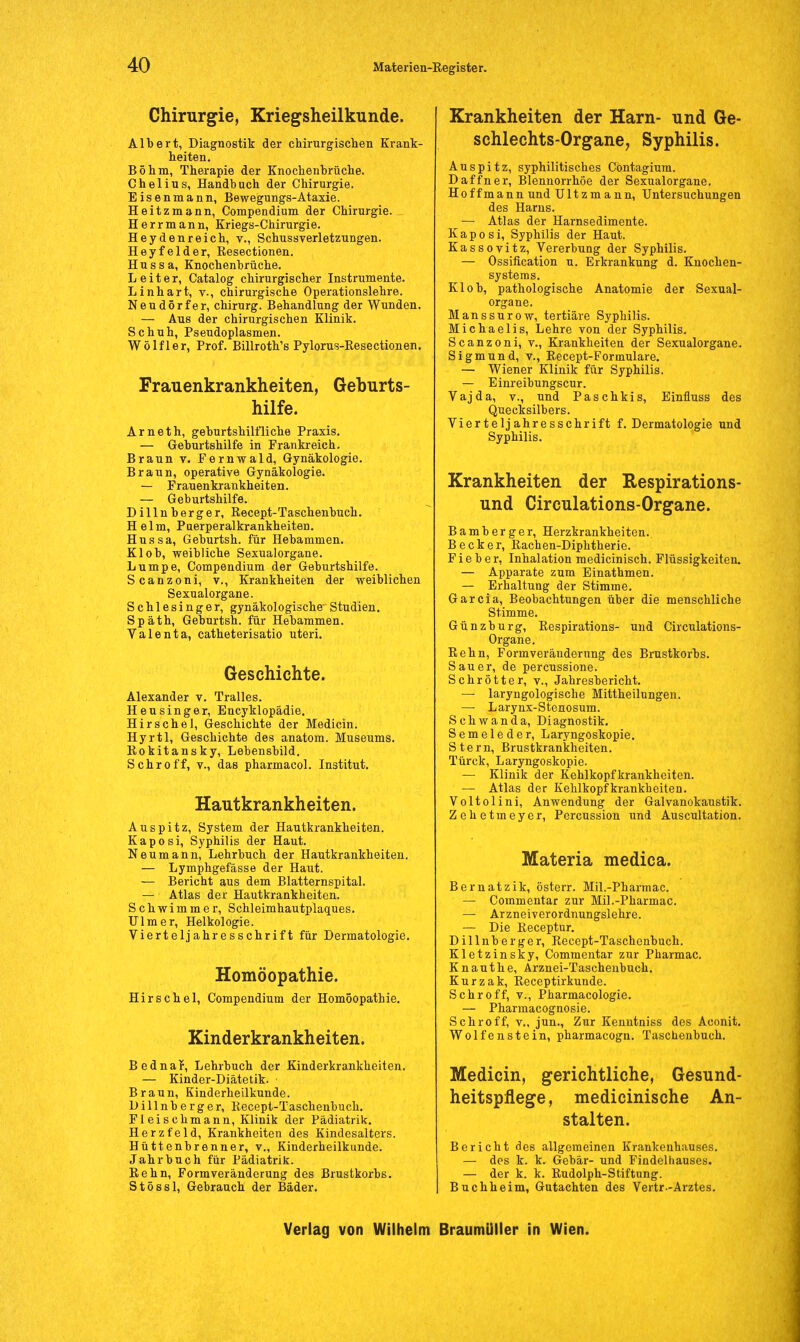 Chirurgie, Kriegsheilkunde. Albert, Diagnostik der chirurgischen Krank- heiten. Böhm, Therapie der Knochenbrüche. Chelius, Handbuch der Chirurgie. Eisenmann, Bewegungs-Ataxie. Heitzmann, Compendium der Chirurgie. Herr mann, Kriegs-Chirurgie. Hey den reich, v., Schussverletzungen. Heyfelder, Eesectionen. Hussa, Knochenbrüche. Leiter, Catalog chirurgischer Instrumente. Linhart, v., chirurgische Operationslehre. Neudörfer, Chirurg. Behandlung der Wunden. — Aus der chirurgischen Klinik. Schuh, Pseudoplasmen. Wölfler, Prof. Billroth's Pylorus-Resectionen. Frauenkrankheiten, Geburts- hilfe. Arneth, geburtshilfliche Praxis. — Geburtshilfe in Frankreich. Braun v. Fernwald, Gynäkologie. Braun, operative Gynäkologie. — Frauenkrankheiten. — Geburtshilfe. Dillnberger, Recept-Taschenbuch. Helm, Puerperalkrankheiten. Hussa, Geburtsh. für Hebammen. Kl ob, weibliche Sexualorgane. Lumpe, Compendium der Geburtshilfe. Scanzoni, v., Krankheiten der weiblichen Sexualorgane. Schlesinger, gynäkologische-Studien. Späth, Geburtsh. für Hebammen. Valenta, catheterisatio uteri. Geschichte. Alexander v. Tralles. Heusinger, Encyklopädie. Hirschel, Geschichte der Medicin. Hyrtl, Geschichte des anatom. Museums. Rokitansky, Lebensbild. Schroff, v., das pharmacol. Institut. Hautkrankheiten. Auspitz, System der Hautkrankheiten. Kaposi, Syphilis der Haut. Neumann, Lehrbuch der Hautkrankheiten. — Lymphgefässe der Haut. — Bericht aus dem Blatternspital. — Atlas der Hautkrankheiten. Schwimmer, Schleimhautplaques. Ulm er, Heikologie. Vierteljahresschrift für Dermatologie. Homöopathie. Hirschel, Compendium der Homöopathie. Kinderkrankheiten. Bednaf, Lehrbuch der Kinderkrankheiten. — Kinder-Diätetik. Braun, Kinderheilkunde. Dillnberger, Recept-Taschenbuch. Fleischmann, Klinik der Pädiatrik. Herzfeld, Krankheiten des Kindesalters. Hüttenbrenner, v., Kinderheilkunde. Jahrbuch für Pädiatrik. Rehn, Formveränderung des Brustkorbs. Stössl, Gebrauch der Bäder. Krankheiten der Harn- und Ge- schlechts-Organe, Syphilis. Auspitz, syphilitisches Cöntagium. Daffner, Blennorrhoe der Sexualorgane. Hoffmann und Ultzmann, Untersuchungen des Harns. — Atlas der Harnsedimente. Kaposi, Syphilis der Haut. Kassovitz, Vererbung der Syphilis. — Ossifikation u. Erkrankung d. Knochen- systems. Kl ob, pathologische Anatomie der Sexual- organe. llanssurow, tertiäre Syphilis. Michaelis, Lehre von der Syphilis. Scanzoni, v., Krankheiten der Sexualorgane. Sigmund, v., Recept-Formulare. — Wiener Klinik für Syphilis. — Einreibungscur. Vajda, v., und Paschkis, Einfluss des Quecksilbers. Vierteljahresschrift f. Dermatologie und Syphilis. Krankheiten der Respirations- und Circulations-Organe. Bamberger, Herzkrankheiten.. Becker, Rachen-Diphtherie. Fieber, Inhalation medicinisch. Flüssigkeiten. — Apparate zum Einathmen. — Erhaltung der Stimme. Garcia, Beobachtungen über die menschliche Stimme. Günzburg, Respirations- und Circulations- Organe. Rehn, Formveränderung des Brustkorbs. Sauer, de percussione. Schrötter, v., Jahresbericht. — laryngologische Mittheilungen. — Larynx-Stenosum. Schwanda, Diagnostik. Semeleder, Laryngoskopie. Stern, Brustkrankheiten. Türck, Laryngoskopie. — Klinik der Kehlkopf krankheiten. — Atlas der Kehlkopfkrankheiten. Voltolini, Anwendung der Galvanokaustik. Zehetmeyer, Percussion und Auscultation. Materia medica. Bernatzik, österr. Mil.-Pharmac. — Commentar zur Mil.-Pharmac. — Arzneiverordnungslehre. — Die Receptur. Dillnberger, Recept-Taschenbuch. Kletzinsky, Commentar zur Pharmac. Knauthe, Arznei-Taschenbuch. Kurzak, Receptirkunde. Schroff, v., Pharmacologie. — Pharmacognosie. Schroff, v„ jun., Zur Kenntniss des Aconit. Wolfenstein, pharmacogn. Taschenbuch. Medicin, gerichtliche, Gesund- heitspflege, medicinische An- stalten. Bericht des allgemeinen Krankenhauses. — des k. k. Gebär- und Findelhauses. — der k. k. Rudolph-Stiftung. Buchheim, Gutachten des Vertr-Arztes.