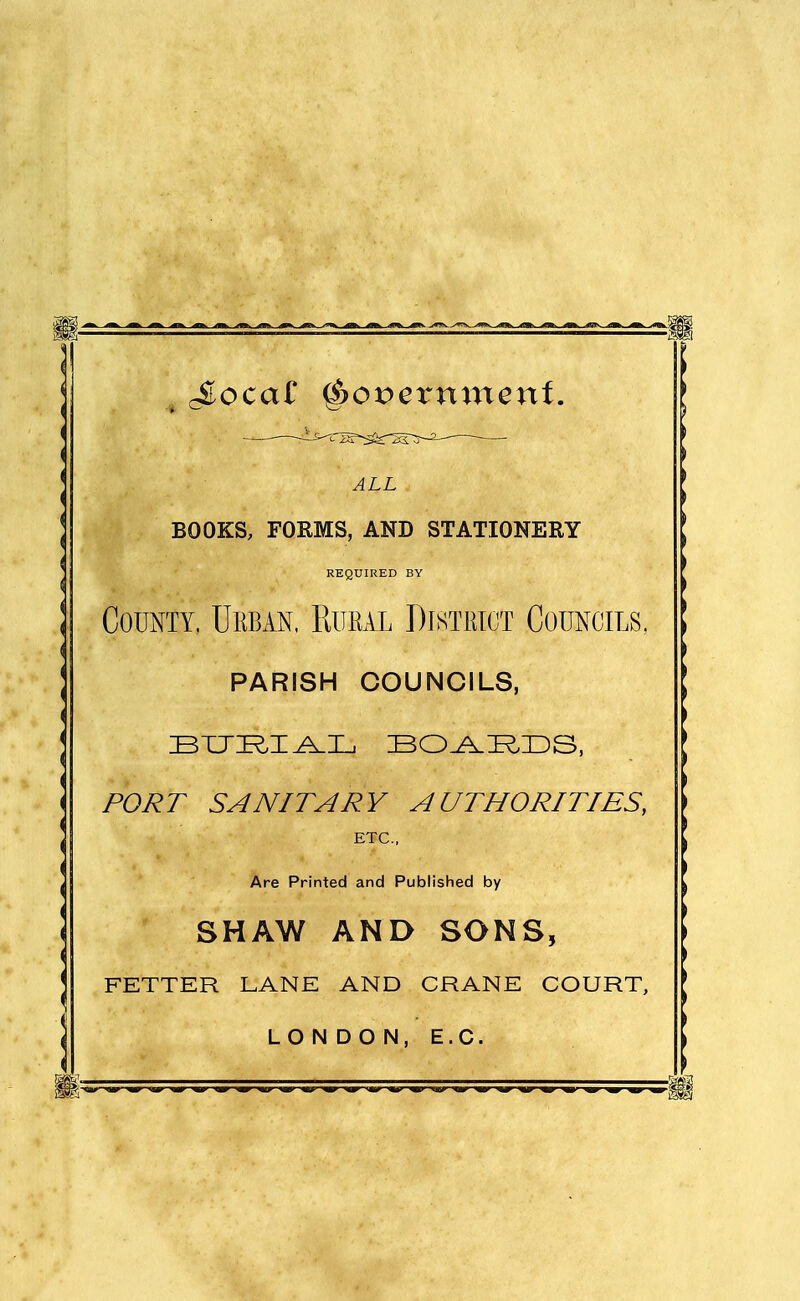 ^ ~ ~ ~ ~  —'————— ^ , Jloca£ ^ovexmrieni. ALL BOOKS, FORMS, AND STATIONERY REQUIRED BY County, Urban. Rum District Councils, PARISH COUNCILS, PORT SANITARY AUTHORITIES, ETC.. Are Printed and Published by SHAW AND SONS, FETTER LANE AND CRANE COURT, LONDON, E.G.