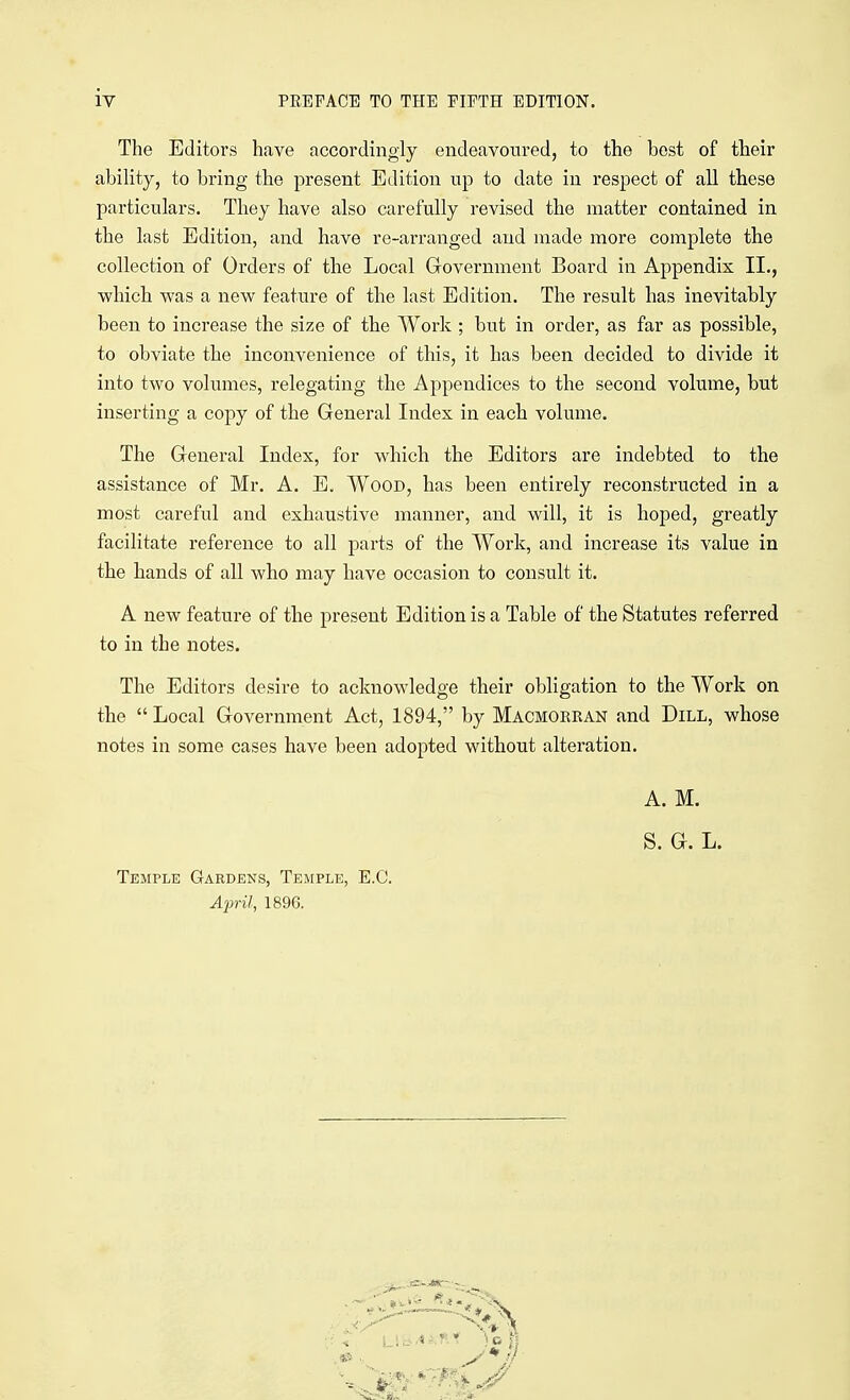 The Editors have accordingly endeavoured, to the best of their ability, to bring the present Edition up to date in respect of all these particulars. They have also carefully revised the matter contained in the last Edition, and have re-arranged and made more complete the collection of Orders of the Local Government Board in Appendix II., which was a new feature of the last Edition. The result has inevitably been to increase the size of the Work ; but in order, as far as possible, to obviate the inconvenience of this, it has been decided to divide it into two volumes, relegating the Appendices to the second volume, but inserting a copy of the General Index in each volume. The General Index, for which the Editors are indebted to the assistance of Mr. A. E. Wood, has been entirely reconstructed in a most careful and exhaustive manner, and will, it is hoped, greatly facilitate reference to all parts of the Work, and increase its value in the hands of all who may have occasion to consult it. A new feature of the present Edition is a Table of the Statutes referred to in the notes. The Editors desire to acknowledge their obligation to the Work on the  Local Government Act, 1894, by Macmorran and Dill, whose notes in some cases have been adopted without alteration. A. M. S. G. L. Temple Gardens, Temple, E.G. April, 1896.