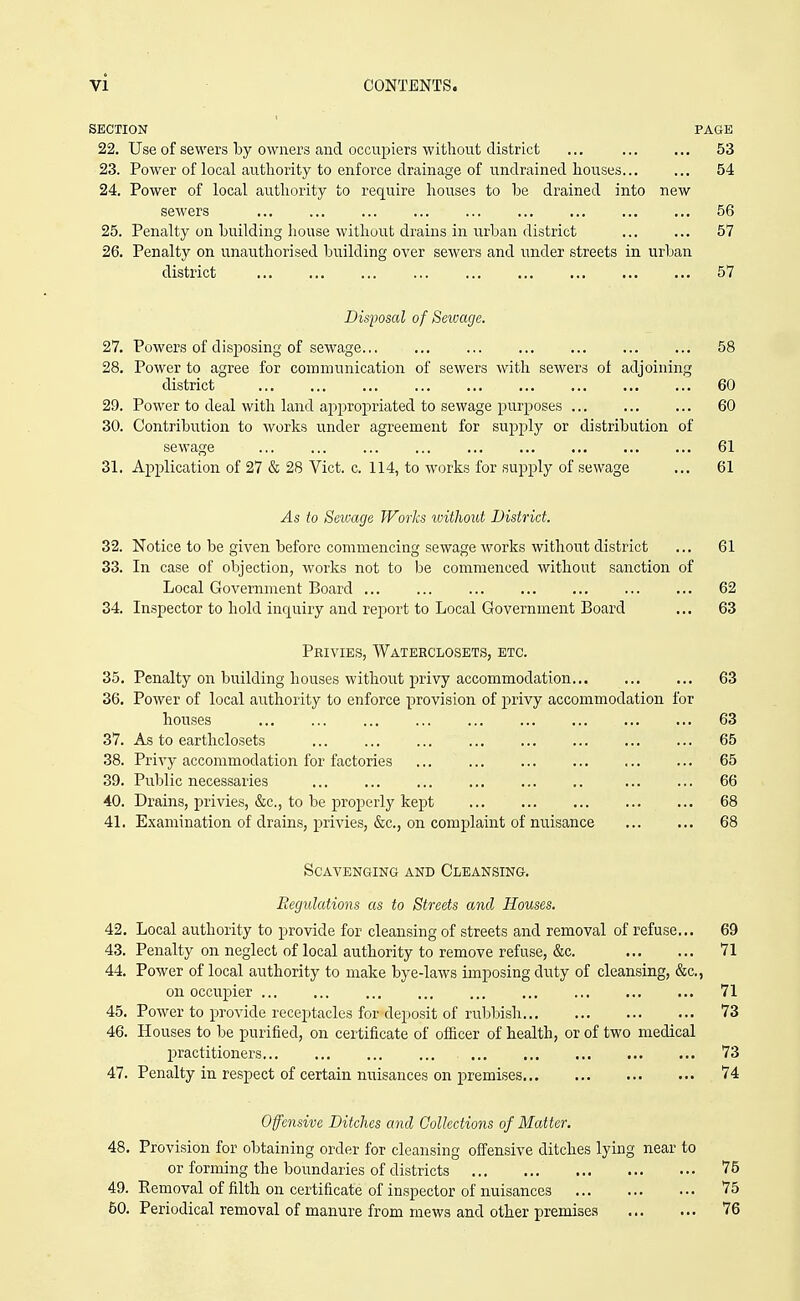 SECTION PAGE 22. Use of sewers by owners and occupiers without district ... 53 23. Power of local authority to enforce drainage of undrained houses 54 24. Power of local authority to req[uire houses to be drained into new servers ... ... 56 25. Penalty on building house without drains in urban district 57 26. Penalty on unauthorised building over sewers and under streets in urban district 57 Disposal of Seivage. 27. Powers of disposing of sewage... 58 28. Power to agree for communication of sewers with sewers ot adjoining district 60 29. Power to deal with land appropriated to sewage purposes 60 30. Contribution to works under agreement for supply or distribution of sewage ... ... 61 31. Application of 27 & 28 Vict. c. 114, to works for supply of sewage ... 61 As to Seivage Works without District. 32. Notice to be given before commencing sewage works without district ... 61 33. In case of objection, works not to l^e commenced without sanction of Local Government Board 62 34. Inspector to hold inquiry and report to Local Government Board ... 63 Privies, Wateeclosets, etc. 35. Penalty on building houses without privy accommodation 63 36. Power of local authority to enforce provision of privy accommodation for houses ... ... ... ... ... ... 63 37. As to earthclosets ... ... 65 38. Privy accommodation for factories ... 65 39. Public necessaries 66 40. Drains, privies, &c., to be properly kept 68 41. Examination of drains, privies, &c., on complaint of nuisance 68 Scavenging and Cleansing. Regulations as to Streets and Houses. 42. Local authority to provide for cleansing of streets and removal of refuse.,. 69 43. Penalty on neglect of local authority to remove refuse, &c. 71 44. Power of local authority to make bye-laws imposing duty of cleansing, &c., on occupier 71 45. Power to provide receptacles for deposit of rubbish 73 46. Houses to be purified, on certificate of ofiicer of health, or of two medical practitioners 73 47. Penalty in respect of certain nuisances on premises 74 Offensive Ditches and Collections of Matter, 48. Provision for obtaining order for cleansing offensive ditches lying near to or forming the boundaries of districts 76 49. Removal of filth on certificate of inspector of nuisances 75 50. Periodical removal of manure from mews and other premises 76