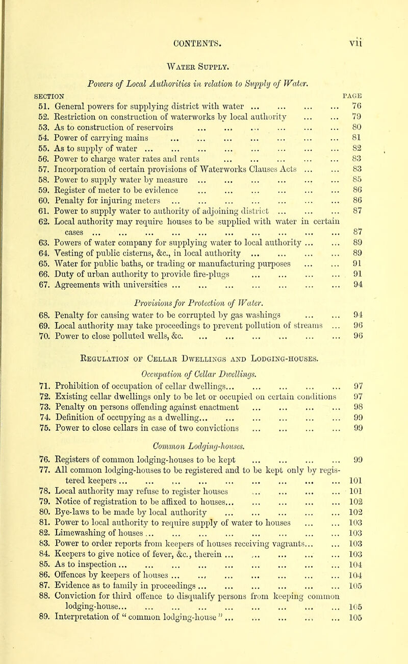 Water Supply. Powers of Local Authorities in relation to S^upphj of Water. SECTION PAGE ol. General powers for supplying district with water ... 76 Ol. Restriction on construction of waterworks by local authority 79 06. As to construction of reservoirs ... ... 80 54. rower oi carrying mams 81 00. As to supply of water ... 82 Ob. Power to charge water rates and rents 83 57. Incorporation of certain provisions of Waterworks Clauses Acts .. 83 Oo. Power to supply water by measure ... ... ... ... 85 J-tC^lOtCi UX lllCUCi LU UC CVH-lCliOC ... ... ... ... 86 60. Penalty for injuring meters OO 61. Power to supply water to authority of adjoining district ... ... 87 62. Local authority maj require houses to be supplied with water in certain cases ... 87 63. Powers of water company for supplying -w-ater to local authority .. ... 89 64. Vesting of public cisterns, &c., in local authority ... 89 65. AVater for public baths, or trading or manufacturing purposes ... 91 66. Duty of urban authority to provide fire-plugs ... 91 67. Agreements with universities ... 94 Provisions for Protection of Water. 68. Penalty for causing water to be corrupted l^y gas washings 94 69. Local authority may take proceedings to prevent pollution of streams ... 96 70. Power to close polluted wells, &c 96 Regulation op Cellar Dwellings and Lodging-houses. Occupation of Cellar Dwellings. Prohibition of occupation of cellar dwellings 97 Existing cellar dwellings only to be let or occupied on certain conditions 97 Penalty on persons offending against enactment 98 Definition of occupying as a dwelling ... ... 99 Power to close cellars in case of two convictions 99 Common Lodginij-lwuses. 76. Registers of common lodging-houses to be kept 99 77. All common lodging-houses to be registered and to be kept only Ijy regis- tered keepers 101 78. Local authority may refuse to register houses 101 79. Notice of registration to be aflixed to houses 102 80. Bye-laws to be made by local authority ... 102 81. Power to local authority to require supply of water to houses ... ... 103 82. Limewashing of houses... ... ... ... ... ... 103 S3. Power to order reports from keepers of houses receiving vagrants 103 84. Keepers to give notice of fever, &c., therein ... , 103 85. As to inspection 104 86. Offences by keepers of houses , 104 87. Evidence as to family in proceedings 105 88. Conviction for thu-d offence to disqualify persons from keeping common lodging-house ... 105 89. Interpretation of  common lodging-house  , ... 105