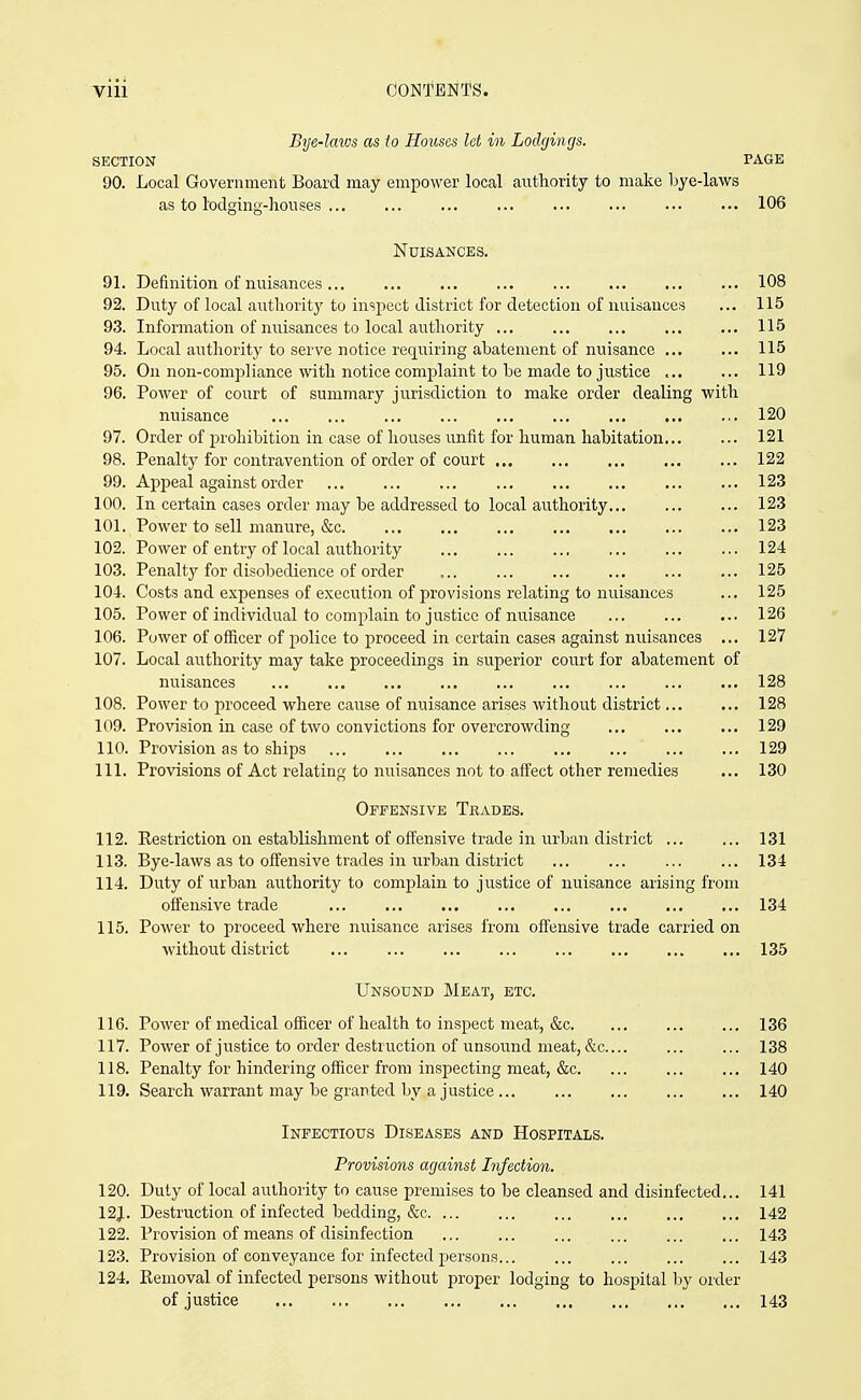 Bye-laivs as to Houses let in Lodgings. SECTION PAGE 90. Local Government Board may empower local authority to make Ijye-laws as to lodging-houses 106 Nuisances. 91. Definition of nuisances 108 92. Duty of local authority to inspect district for detection of nuisances ... 115 93. Information of nuisances to local authority 115 94. Local authority to serve notice requiring abatement of nuisance 115 95. On non-compliance with notice complaint to be made to justice 119 96. Power of court of summary jurisdiction to make order dealing with nuisance 120 97. Order of prohibition in case of houses unfit for human habitation 121 98. Penalty for contravention of order of court 122 99. Appeal against order 123 100. In certain cases order may be addressed to local authority 123 101. Power to sell manure, &c 123 102. Power of entry of local authority 124 103. Penalty for disobedience of order ... 125 104. Costs and expenses of execution of provisions relating to nuisances ... 125 105. Power of individual to complain to justice of nuisance 126 106. Power of officer of police to proceed in certain cases against nuisances ... 127 107. Local authority may take proceedings in superior court for abatement of nuisances 128 108. Power to proceed where cause of nuisance arises without district 128 109. Provision in case of two convictions for overcrowding 129 110. Provision as to ships 129 111. Provisions of Act relating to nuisances not to aff'ect other remedies ... 130 Offensive Trades. 112. Restriction on establishment of offensive trade in urban district 131 113. Bye-laws as to offensive trades in urban district ... ... 134 114. Duty of urban authority to complain to justice of nuisance arising from offensive trade 134 115. Power to proceed where nuisance arises from offensive trade carried on without district ... 135 Unsound Meat, etc. 116. Power of medical officer of health to inspect meat, &c 136 117. Power of justice to order destruction of unsound meat, &c 138 118. Penalty for hindering officer from inspecting meat, &c 140 119. Search warrant may be granted by a justice 140 Infectious Diseases and Hospitals. Provisions against Infection. 120. Duty of local authority to cause premises to be cleansed and disinfected... 141 12J. Destruction of infected bedding, &c. ... 142 122. Provision of means of disinfection ... ... ... 143 123. Provision of conveyance for infected persons 143 124. Kemoval of infected persons without proper lodging to hospital by order of justice 143