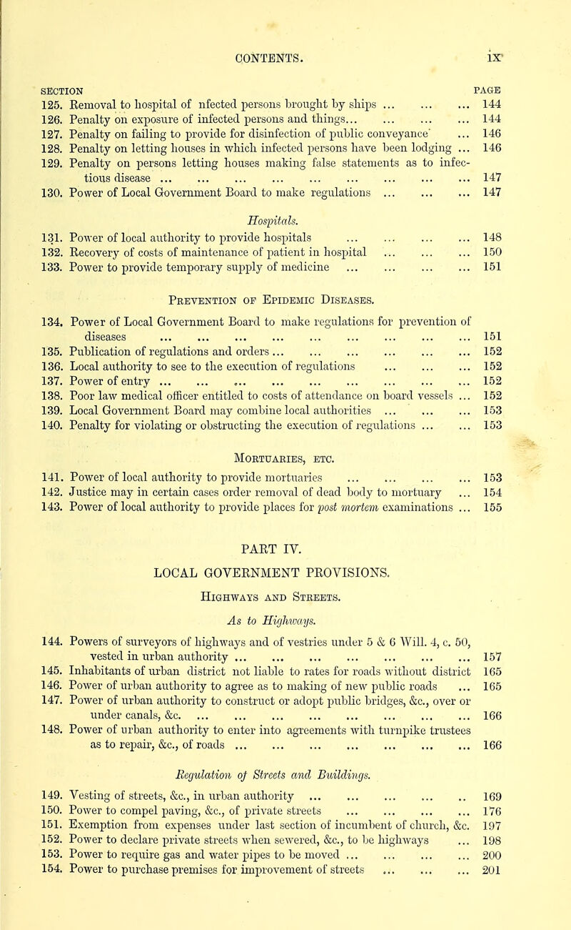 SECTION PAGE 125. Removal to hospital of nfected persons brought by ships ... ... ... 144 126. Penalty on exposure of infected persons and things 144 127. Penalty on failing to provide for disinfection of public conveyance' ... 146 128. Penalty on letting houses in which infected persons have been lodging ... 146 129. Penalty on persons letting houses making false statements as to infec- tious disease 147 130. Power of Local Government Board to make regulations ... 147 Hospitals. 131. Power of local authority to provide hospitals ... ... ... ... 148 132. Recovery of costs of maintenance of patient in hospital ... ... ... 150 133. Power to provide temporary supply of medicine 151 Prevention op Epidemic Diseases. 134. Power of Local Government Board to make regulations for prevention of diseases ... ... ... 151 135. Publication of regulations and orders ... ... 152 136. Local authority to see to the execiition of regulations ... ... ... 152 137. Power of entry , 152 138. Poor law medical officer entitled to costs of attendance on board vessels ... 152 139. Local Government Board may combine local authorities 153 140. Penalty for violating or obstructing the execution of regulations 153 Mortuaries, etc. 141. Power of local authority to provide mortuaries ... 153 142. Justice may in certain cases order removal of dead body to mortuary ... 154 143. Power of local authority to provide places for post mortem examinations ... 155 PART IV. LOCAL GOVERNMENT PROVISIONS. Highways and Streets. As to Highways. 144. Powers of surveyors of highways and of vestries under 5 & 6 Will. 4, c. 50, vested in urban authority 157 145. Inhabitants of urban district not liable to rates for roads without district 165 146. Power of url:)an authority to agree as to making of new i^ublic roads ... 165 147. Power of urban authority to construct or adopt public bridges, &c., over or under canals, &c 166 148. Power of urban authority to enter into agreements with turnpike trustees as to repair, &c., of roads 166 Regulation of Streets and B^dldings. 149. Vesting of streets, &c., in urban authority 169 150. Power to compel paving, &c., of private streets 176 151. Exemption from expenses under last section of incumbent of church, &c. 197 152. Power to declare private streets when sewered, &c., to be highways ... 198 153. Power to require gas and water pipes to be moved ... ... 200 154. Power to purchase premises for improvement of streets 201