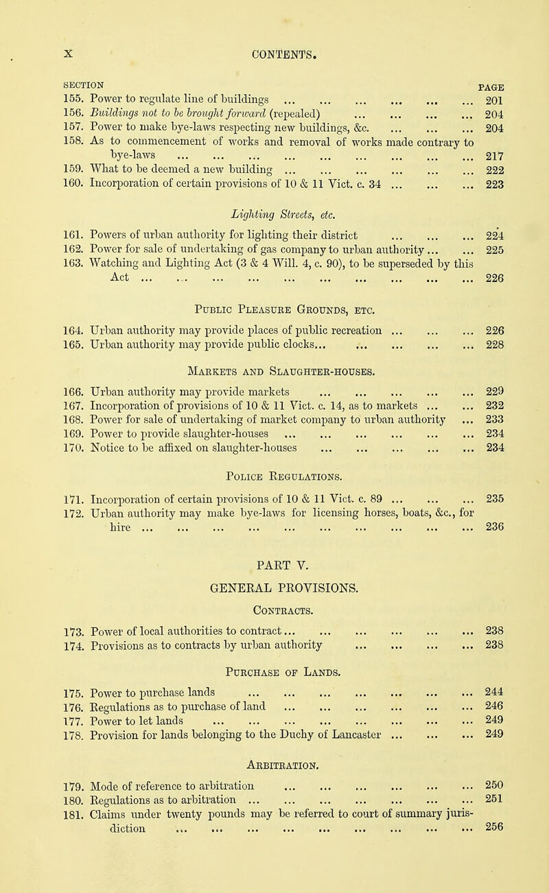 SECTION PAGE 155. Power to regulate line of buildings 201 156. Buildings not to be hrotight forward (reiiiialed) 204 157. Power to make bye-laws respecting new buildings, &c 204 158. As to commencement of works and removal of works made contrary to bye-laws 217 159. What to be deemed a new building 222 160. Incorporation of certain provisions of 10 & 11 Vict. c. 34 223 Lighting Streets, etc, 161. Powers of urban authority for lighting their district 224 162. Power for sale of undertaking of gas company to urban authority 225 163. Watching and Lighting Act (3 & 4 Will. 4, c. 90), to be superseded by this Act ... 226 Public Pleasure Grounds, etc. 164. Urban authority may provide places of public recreation 226 165. Urban authority may provide public clocks... 228 Markets and Slaughter-houses. 166. Urban authority may provide markets 229 167. Incorporation of provisions of 10 & 11 Vict. c. 14, as to markets 232 168. Power for sale of undertaking of market company to urban authority ... 233 169. Power to provide slaughter-houses 234 170. Notice to be affixed on slaughter-houses 234 Police Eegulations. 171. Incorporation of certain provisions of 10 & 11 Vict. c. 89 235 172. Urban authority may make bye-laws for licensing horses, boats, &c., for hire 236 PART V, GENERAL PROVISIONS. Contracts. 173. Power of local authorities to contract 238 174. Provisions as to contracts by urban authority 238 Purchase op Lands. 175. Power to purchase lands 244 176. Regulations as to purchase of land 246 177. Power to let lands 249 178. Provision for lands belonging to the Duchy of Lancaster 249 Arbitration. 179. Mode of reference to arbitration 250 180. Regulations as to arbitration 251 181. Claims under twenty pounds may be referred to court of summary juris- diction 256